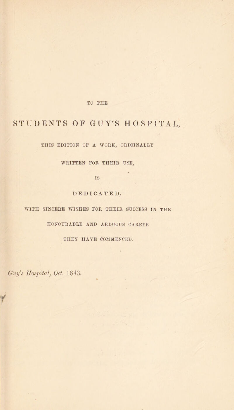 TO THE STUDENTS OF GUY’S HOSPITAL, THIS EDITION OF A WORK, ORIGINALLY WRITTEN FOR THEIR USE, IS DEDICATED, WITH SINCERE WISHES FOR THEIR SUCCESS IN THE HONOURABLE AND ARDUOUS CAREER THEY HAVE COMMENCED, Gays Hospital, Oct. 1843.