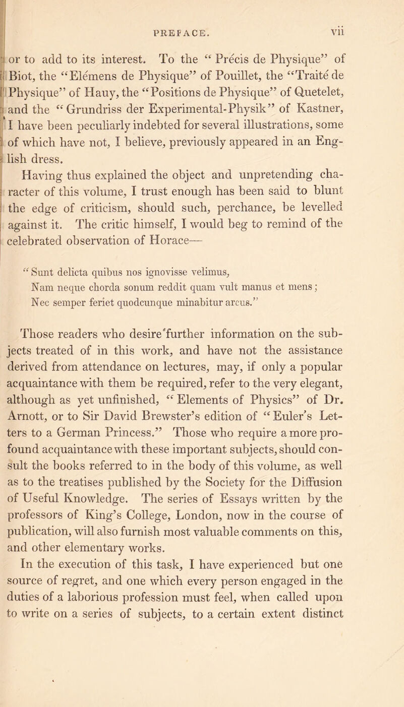 or to add to its interest. To the “ Precis de Physique” of Biot, the “Elemens de Physique” of Pouillet, the “Traitede Physique” of Hauy, the “Positions de Physique” of Quetelet, and the “ Grundriss der Experimental-Physik” of Kastner, I have been peculiarly indebted for several illustrations, some of which have not, I believe, previously appeared in an Eng- lish dress. Having thus explained the object and unpretending cha- racter of this volume, I trust enough has been said to blunt the edge of criticism, should such, perchance, be levelled against it. The critic himself, I would beg to remind of the celebrated observation of Horace— “ Sunt delicta quibns nos ignovisse velimus, Nam neque chorda sonum reddit quarn vult manus et mens ; Nec semper feriet quodcunque minabitur arcus.” Those readers who desireTurther information on the sub- jects treated of in this work, and have not the assistance derived from attendance on lectures, may, if only a popular acquaintance with them be required, refer to the very elegant, although as yet unfinished, “ Elements of Physics” of Dr. Arnott, or to Sir David Brewster’s edition of “ Euler s Let- ters to a German Princess.” Those who require a more pro- found acquaintance with these important subjects, should con- sult the books referred to in the body of this volume, as well as to the treatises published by the Society for the Diffusion of Useful Knowledge. The series of Essays written by the professors of King’s College, London, now in the course of publication, will also furnish most valuable comments on this, and other elementary works. In the execution of this task, I have experienced but one source of regret, and one which every person engaged in the duties of a laborious profession must feel, when called upon to write on a series of subjects, to a certain extent distinct