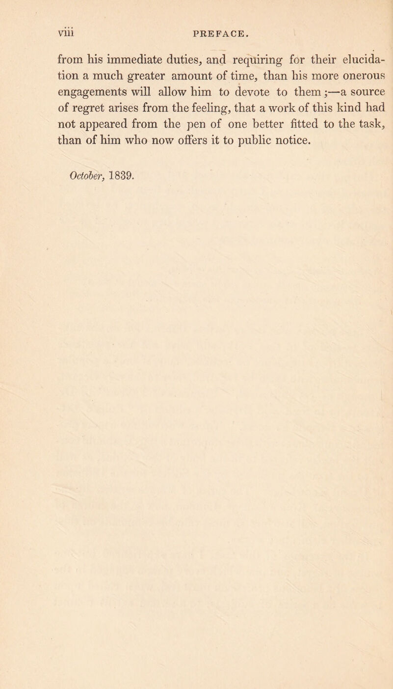 from his immediate duties, and requiring for their elucida- tion a much greater amount of time, than his more onerous engagements will allow him to devote to them;—a source of regret arises from the feeling, that a work of this kind had not appeared from the pen of one better fitted to the task, than of him who now offers it to public notice. October, 1839.