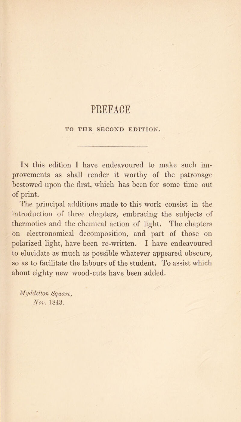 TO THE SECOND EDITION. In this edition I have endeavoured to make such im- provements as shall render it worthy of the patronage bestowed upon the first, which has been for some time out of print. The principal additions made to this work consist in the introduction of three chapters, embracing the subjects of thermotics and the chemical action of light. The chapters on electronomical decomposition, and part of those on polarized light, have been re-written. I have endeavoured to elucidate as much as possible whatever appeared obscure, so as to facilitate the labours of the student. To assist which about eighty new wood-cuts have been added. Myddelton Square, Nov. 1843.