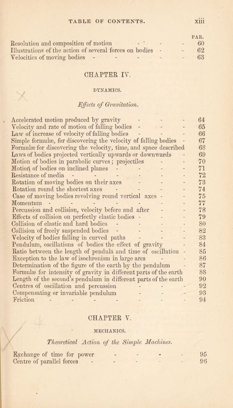 PAR. Resolution and composition of motion - ’ - - 60 Illustrations of the action of several forces on bodies - - 62 Velocities of moving bodies - - - - 63 CHAPTER IV. DYNAMICS. / Effects of Gravitation. Accelerated motion produced by gravity - - - 64 Velocity and rate of motion of falling bodies - - - 65 Law of increase of velocity of falling bodies - - 66 Simple formulae, for discovering the velocity of falling bodies - 67 Formulae for discovering the velocity, time, and spaee described 68 Laws of bodies projected vertically upwards or downv/ards - 69 Motion of bodies in parabolic curves; projectiles - - 70 Motion of bodies on inclined planes - - - - 71 Resistance of media - - - - - - 72 Rotation of moving bodies on their axes - - - 73 Rotation round the shortest axes - - - - 74 Case of moving bodies revolving round vertical axes - - 75 Momentum - - - - - - - 77 Percussion and collision, velocity before and after - - 78 Effects of collision on perfectly elastic bodies - - - 79 Collision of elastic and hard bodies - - - 80 Collision of freely suspended bodies - - - - 82 Velocity of bodies falling in curved paths - - 83 Pendulum, oscillations of bodies the effect of gravity - 84 Ratio between the length of pendula and time of oscillation - 85 Exception to the law of isochronism in large arcs - 86 Determination of the figure of the earth by the pendulum - 87 Formulae for intensity of gravity in different parts of the earth 88 Length of the second’s pendulum in different parts of the earth 90 Centres of oscillation and percussion - - - 92 Compensating or invariable pendulum - - 93 Friction ------- 94 CHAPTER V. MECHANICS. Theoretical Action of the Simple Machines. Exchange of time for power - - - - 95