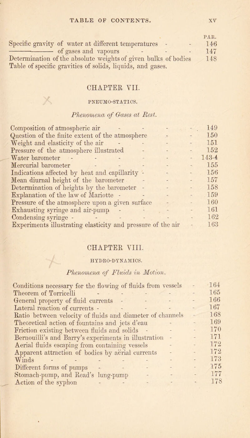 PAR. Specific gravity of water at different temperatures - - 146 of gases and vapours - - - 147 Determination of the absolute weights of given bulks of bodies 148 Table of specific gravities of solids, liquids, and gases. CHAPTER VII. PNEUMO-STATICS. Phenomena of Gases at Rest, Composition of atmospheric air - - - - . 149 Question of the finite extent of the atmosphere - - 150 Weight and elasticity of the air - - - 151 Pressure of the atmosphere illustrated - - - 152 Water barometer ------ 143-4 Mercurial barometer - - - - - 155 Indications affected by heat and capillarity - - 156 Mean diurnal height of the barometer - - 157 Determination of heights by the barometer - - - 158 Explanation of the law of Mariotte - - - - 159 Pressure of the atmosphere upon a given surface - - 160 Exhausting syringe and air-pump - - - - 161 Condensing syringe - - - - - - 162 Experiments illustrating elasticity and pressure of the air - 163 CHAPTER VIII. HYDRO-DYNAMICS. Phenomena of Fluids in Motion. Conditions necessary for the flowing of fluids from vessels - 164 Theorem of Torricelli - - - - - 165 General property of fluid currents - - - - 166 Lateral reaction of currents - - - - - 16 < Ratio between velocity of fluids and diameter of channels - 168 Theoretical action of fountains and jets d’eau - - 169 Friction existing between fluids and solids - - - 170 Bemouilli’s and Barry’s experiments in illustration - - 171 Aerial fluids escaping from containing vessels - - 172 Apparent attraction of bodies by aerial currents - - 172 Winds ------- 173 Different forms of pumps - - - - - 175 Stomach-pump, and Read’s lung-pump - - - 17/ Action of the syphon - - - - - 178