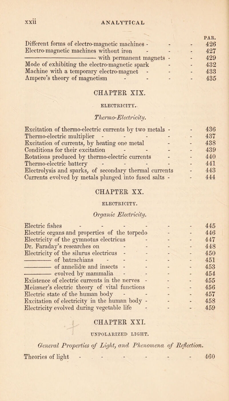 PAR. Different forms of electro-magnetic machines - - - 426 Electro-magnetic machines without iron - - - 427 with permanent magnets - - 429 Mode of exhibiting the electro-magnetic spark - - 432 Machine with a temporary electro-magnet - - - 433 Ampere’s theory of magnetism - 435 CHAPTER, XIX. ELECTRICITY. Thermo-Electricity. Excitation of thermo-electric currents by two metals - - 436 Thermo-electric multiplier - - - - 437 Excitation of currents, by heating one metal - - 438 Conditions for their excitation - - - - 439 Rotations produced by thermo-electric currents - - 440 Thermo-electric battery - 441 Electrolysis and sparks, of secondary thermal currents - 443 Currents evolved by metals plunged into fused salts - - 444 CHAPTER XX. ELECTRICITY. Organic Electricity. Electric fishes ------ 445 Electric organs and properties of the torpedo - - 446 Electricity of the gymnotus electricus - - - 447 Dr. Faraday’s researches on .... 448 Electricity of the silurus electricus - 450 of batrachians ..... 454 of annelidse and insects .... 453 evolved by mammalia .... 454 Existence of electric currents in the nerves - - - 455 Meissner’s electric theory of vital functions - - 456 Electric state of the human body .... 457 Excitation of electricity in the human body - - - 458 Electricity evolved during vegetable life - - - 459 CHAPTER XXI. UNPOLARIZED LIGHT. General Properties of Light, and Phenomena of Reflection. Theories of light ------ 460