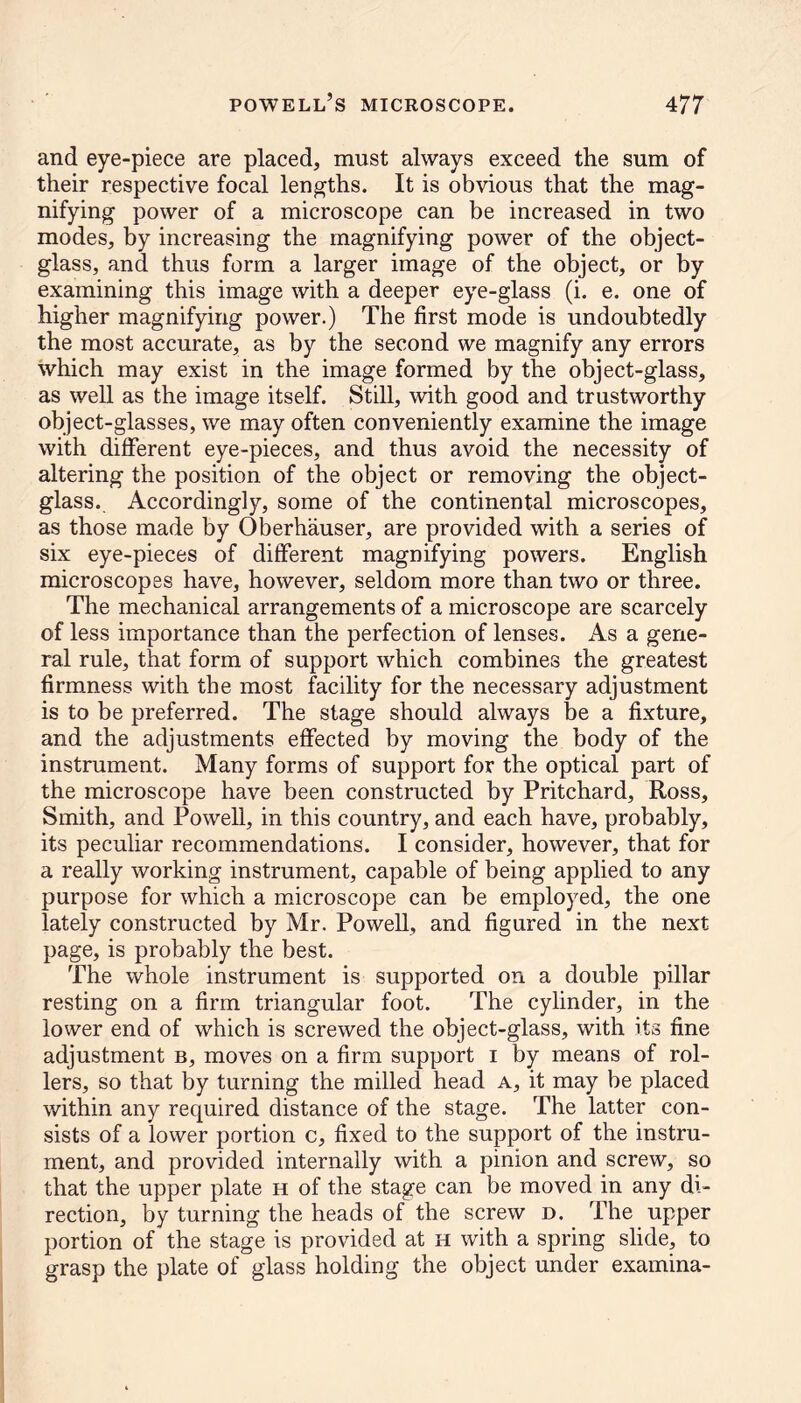 and eye-piece are placed, must always exceed the sum of their respective focal lengths. It is obvious that the mag- nifying power of a microscope can be increased in two modes, by increasing the magnifying power of the object- glass, and thus form a larger image of the object, or by examining this image with a deeper eye-glass (i. e. one of higher magnifying power.) The first mode is undoubtedly the most accurate, as by the second we magnify any errors which may exist in the image formed by the object-glass, as well as the image itself. Still, with good and trustworthy object-glasses, we may often conveniently examine the image with different eye-pieces, and thus avoid the necessity of altering the position of the object or removing the object- glass. Accordingly, some of the continental microscopes, as those made by Oberhauser, are provided with a series of six eye-pieces of different magnifying powers. English microscopes have, however, seldom more than two or three. The mechanical arrangements of a microscope are scarcely of less importance than the perfection of lenses. As a gene- ral rule, that form of support which combines the greatest firmness with the most facility for the necessary adjustment is to be preferred. The stage should always be a fixture, and the adjustments effected by moving the body of the instrument. Many forms of support for the optical part of the microscope have been constructed by Pritchard, Ross, Smith, and Powell, in this country, and each have, probably, its peculiar recommendations. I consider, however, that for a really working instrument, capable of being applied to any purpose for which a microscope can be employed, the one lately constructed by Mr. Powell, and figured in the next page, is probably the best. The whole instrument is supported on a double pillar resting on a firm triangular foot. The cylinder, in the lower end of which is screwed the object-glass, with its fine adjustment b, moves on a firm support i by means of rol- lers, so that by turning the milled head a, it may be placed within any required distance of the stage. The latter con- sists of a lower portion c, fixed to the support of the instru- ment, and provided internally with a pinion and screw, so that the upper plate h of the stage can be moved in any di- rection, by turning the heads of the screw d. The upper portion of the stage is provided at h with a spring slide, to grasp the plate of glass holding the object under examina-