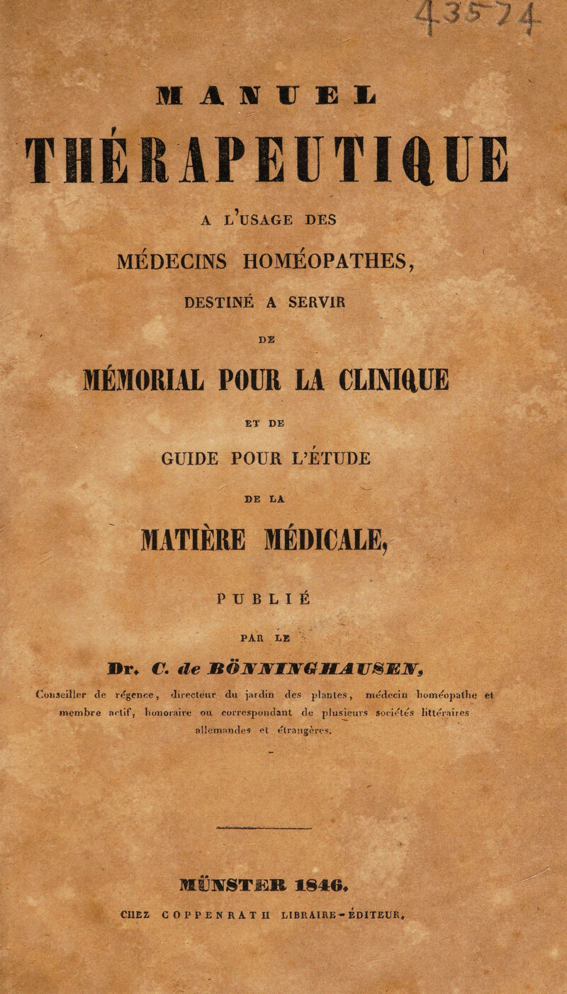 A m, '1 M A S V E I THÉRAPEUTIQUE A J,’lJSAGE DES MÉDECINS HOMÉOPATHES, DESTINÉ A SERVIR ' DE MÉMORIAL POUR LA CLINIQUE ET DE GUIDE POUR L’ÉTUDE DE DA MATIÈRE MÉDICALE, PUBLIÉ PAR LE Dr* C. de XtOMWTJVGMJl IT&Æ.1V, Conseiller Je rdgence , directeur du jardin des plantes, médecin homéopathe et membre actif, honoraire ou correspondant de plusieurs sociétés littéraires allemandes et étrangères. MfeirSTfSR 1846* CHEZ COPPENRATH LIBRAIRE-EDITEUR.