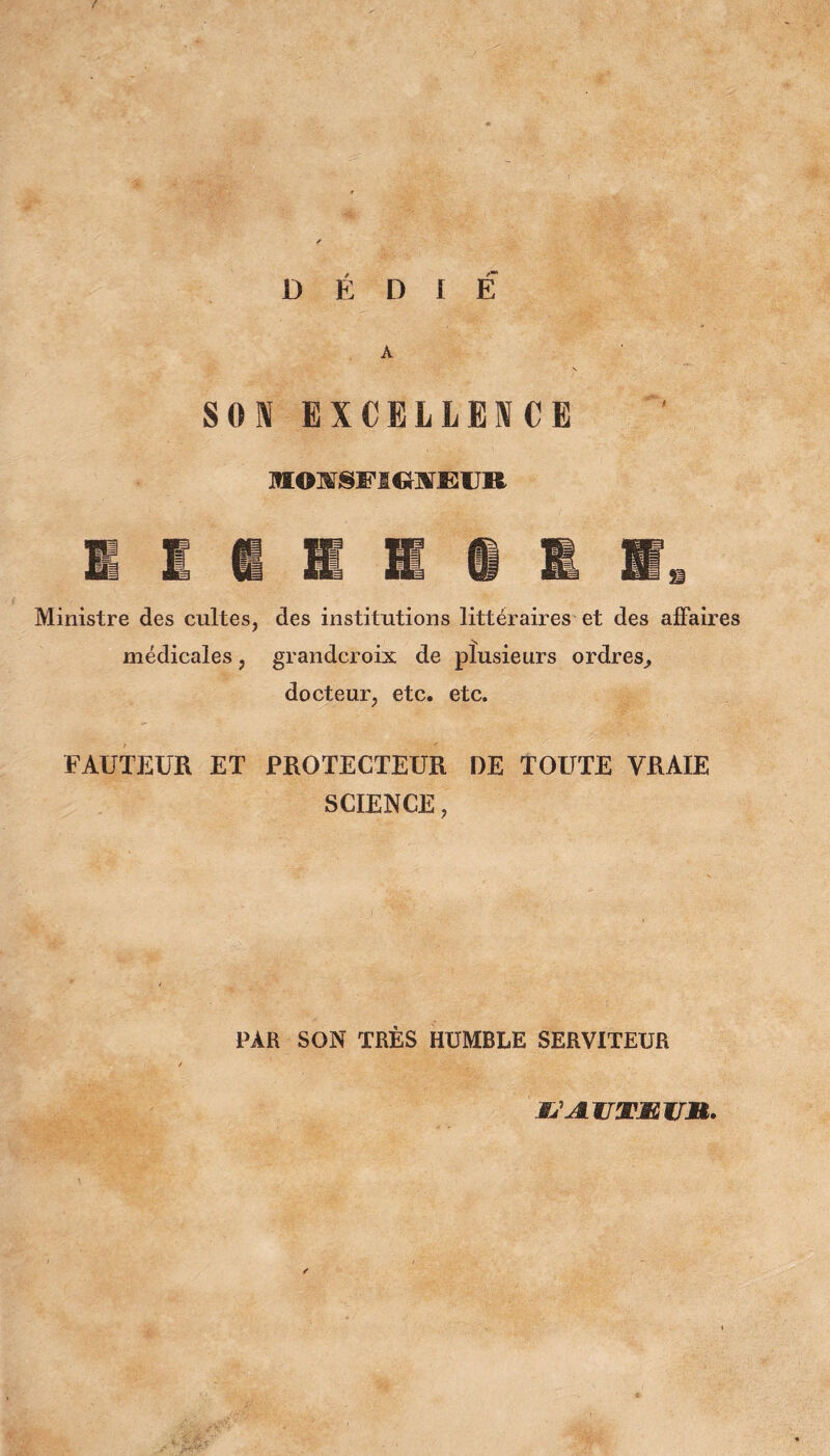 DÉDIE A SON EXCELLENCE M©w§Fi«2-aïEiJi& Ministre des cultes, des institutions littéraires et des affaires médicales, grandcroix de plusieurs ordres, docteur, etc. etc. FAUTEUR ET PROTECTEUR DE TOUTE VRAIE SCIENCE, PAR SON TRÈS HUMBLE SERVITEUR XJ JL ZF3FÆ 1/jR.