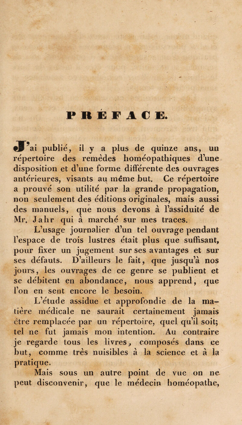 PREFACE. ai publié, il y a plus de quinze ans, tin répertoire des remèdes homéopathiques d’une disposition et d’une forme différente des ouvrages antérieures, visants au meme but. Ce répertoire a prouvé son utilité par la grande propagation, non seulement des éditions originales, mais aussi des manuels, que nous devons à l’assiduité de Mr, Jahr qui à marché sur mes traces. L’usage journalier d’un tel ouvrage pendant l’espace de trois lustres était plus que suffisant, pour fixer un jugement sur ses avantages et sur ses défauts. D’ailleurs le fait, que jusqu’à nos jours, les ouvrages de ce genre se publient et se débitent en abondance, nous apprend, que l’on en sent encore le besoin. L’étude assidue et approfondie de la ma- tière médicale ne saurait certainement jamais ctre remplacée par un répertoire, quel qu’il soit; tel ne fut jamais mon intention. Au contraire je regarde tous les livres, composés dans ce but, comme très nuisibles à la science et à la pratique. Mais sous un autre point de vue on ne peut disconvenir, que le médecin homéopathe,