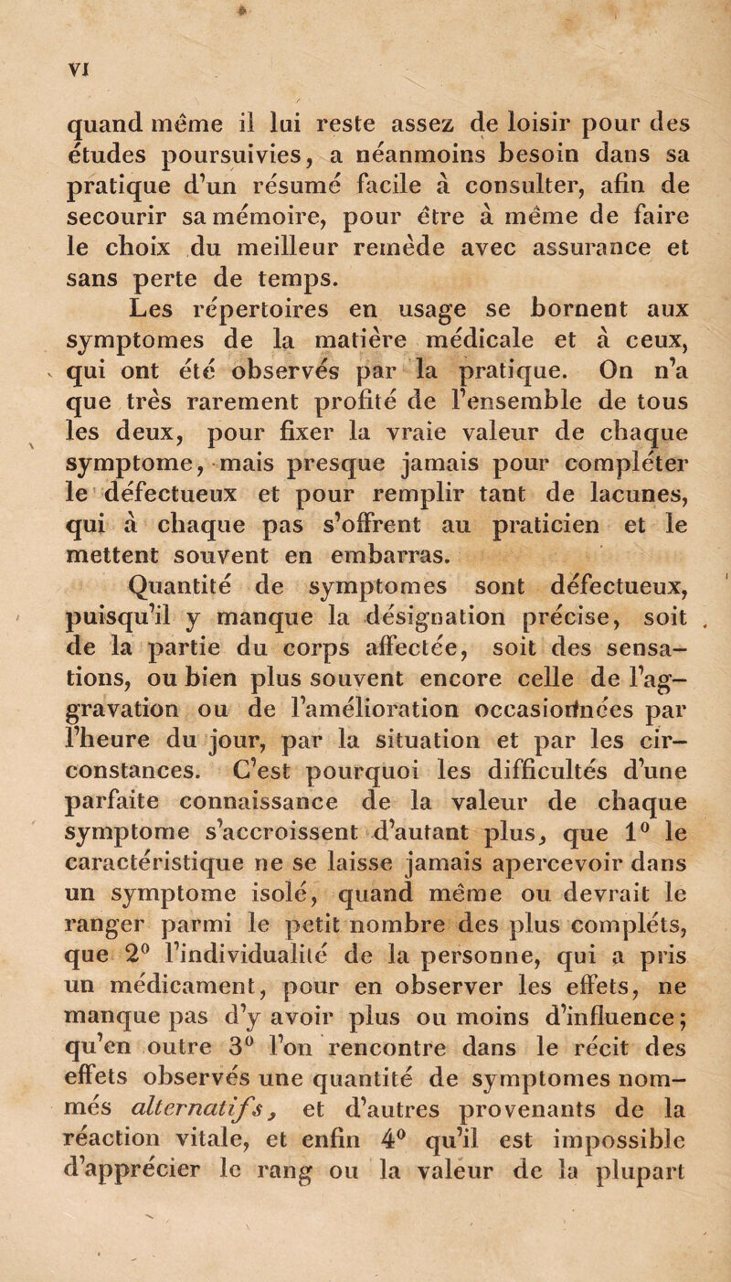 * quand meme il lui reste assez de loisir pour des études poursuivies, a néanmoins besoin dans sa pratique d’un résumé facile à consulter, afin de secourir sa mémoire, pour être à même de faire le choix du meilleur remède avec assurance et sans perte de temps. Les répertoires en usage se bornent aux symptômes de la matière médicale et à ceux, v qui ont été observés par la pratique. On n’a que très rarement profité de l’ensemble de tous les deux, pour fixer la vraie valeur de chaque symptôme, mais presque jamais pour compléter le défectueux et pour remplir tant de lacunes, qui à chaque pas s’offrent au praticien et le mettent souvent en embarras. Quantité de symptômes sont défectueux, puisqu’il y manque la désignation précise, soit , de la partie du corps affectée, soit des sensa- tions, ou bien plus souvent encore celle de l’ag- gravation ou de l’amélioration occasionnées par l’heure du jour, par la situation et par les cir- constances. C’est pourquoi les difficultés d’une parfaite connaissance de la valeur de chaque symptôme s’accroissent d’autant plus, que 1° le caractéristique ne se laisse jamais apercevoir dans un symptôme isolé, quand même ou devrait le ranger parmi le petit nombre des plus compléts, que 2° l’individualilé de la personne, qui a pris un médicament, pour en observer les effets, ne manque pas d’y avoir plus ou moins d’influence ; qu’en outre 3° l’on rencontre dans le récit des effets observés une quantité de symptômes nom- més alternatifs , et d’autres provenants de la réaction vitale, et enfin 4° qu’il est impossible d’apprécier le rang ou la valeur de la plupart