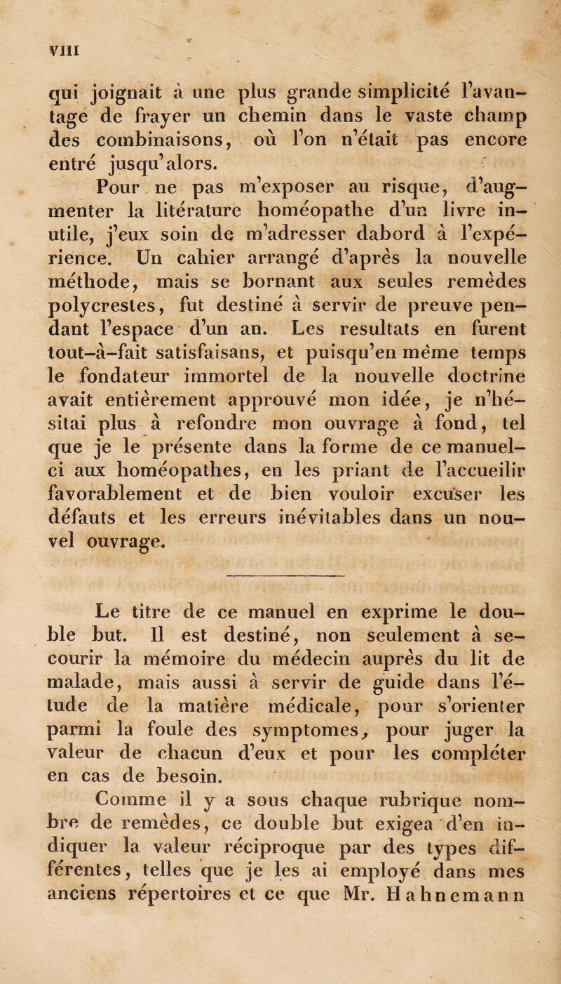 qui joignait à une plus grande simplicité l’avan- tage de frayer un chemin dans le vaste champ des combinaisons, où l’on n’était pas encore entré jusqu’alors. Pour , ne pas m’exposer au risque, d’aug- menter la litérature homéopathe d’un livre in- utile, j’eux soin de m’adresser dabord à l’expé- rience. Un cahier arrangé d’après la nouvelle méthode, mais se bornant aux seules remèdes polycrestes, fut destiné à servir de preuve pen- dant l’espace d’un an. Les résultats en furent tout-à-fait satisfaisans, et puisqu’en meme temps le fondateur immortel de la nouvelle doctrine avait entièrement approuvé mon idée, je n’hé- sitai plus à refondre mon ouvrage à fond, tel que je le présente dans la forme de ce manuel- ci aux homéopathes, en les priant de l’accueilir favorablement et de bien vouloir excuser les défauts et les erreurs inévitables dans un nou- vel ouvra ge* Le titre de ce manuel en exprime le dou- ble but. Il est destiné, non seulement à se- courir la mémoire du médecin auprès du lit de malade, mais aussi a servir de guide dans l’é- tude de la matière médicale, pour s’orienter parmi la foule des symptômes, pour juger la valeur de chacun d’eux et pour les compléter en cas de besoin. Comme il y a sous chaque rubrique nom- bre de remèdes, ce double but exigea d’en in- diquer la valeur réciproque par des types dif- férentes, telles que je les ai employé dans mes anciens répertoires et ce que Mr. Hahnemann