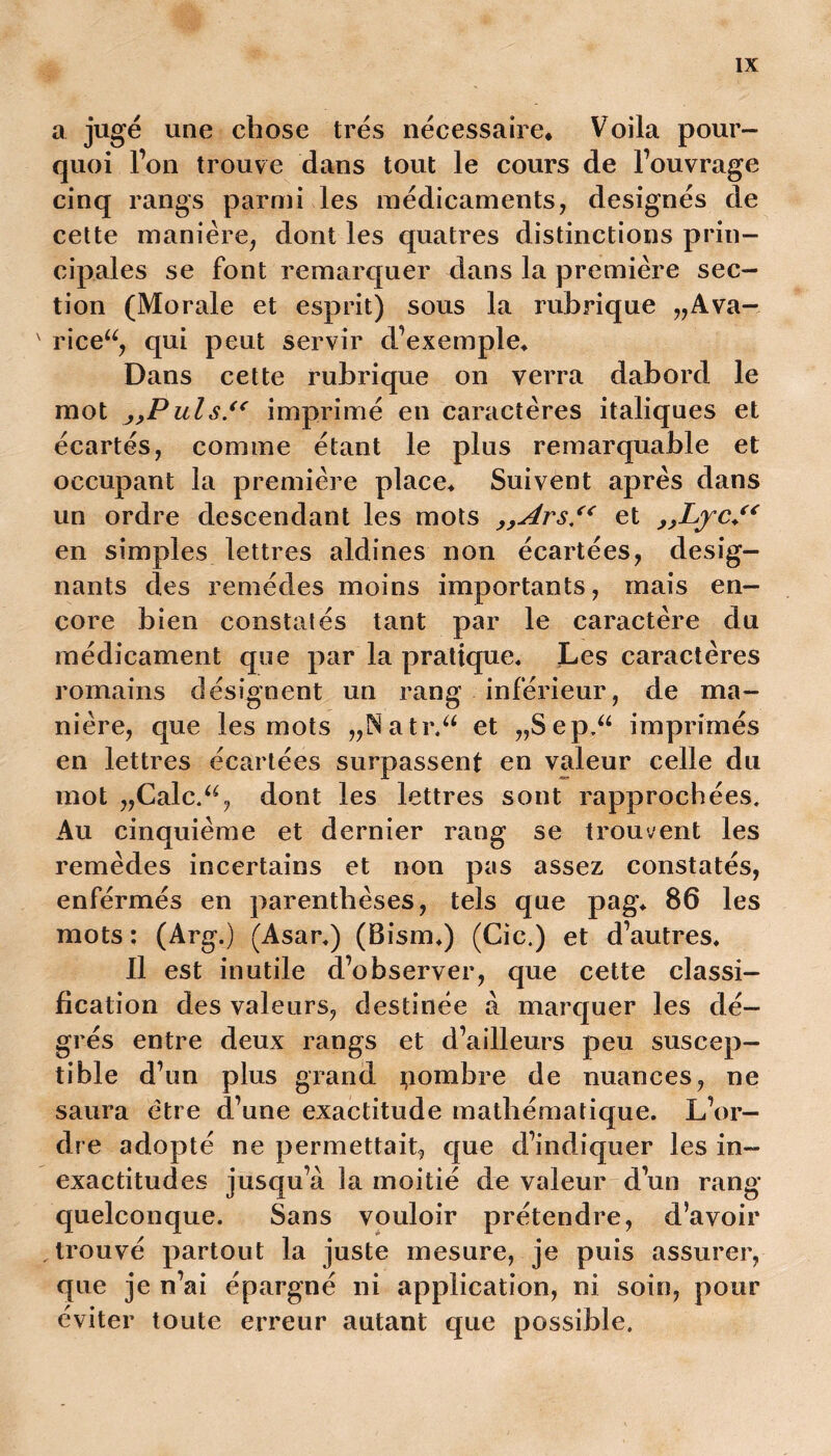 a jugé une chose très nécessaire* Voila pour- quoi l’on trouve dans tout le cours de l’ouvrage cinq rangs parmi les médicaments, désignés de cette manière, dont les quatres distinctions prin- cipales se font remarquer dans la première sec- tion (Morale et esprit) sous la rubrique „Ava- ' riceu, qui peut servir d’exemple* Dans cette rubrique on verra dabord le mot ,yPuls.<( imprimé en caractères italiques et écartés, comme étant le plus remarquable et occupant la première place* Suivent après dans un ordre descendant les mots ,,Ars.“ et „Lyc.“ en simples lettres aldines non écartées, désig- nants des remèdes moins importants, mais en- core bien constatés tant par le caractère du médicament que par la pratique* Les caractères romains désignent un rang inférieur, de ma- nière, que les mots „Natr.“ et „Sep.“ imprimés en lettres écartées surpassent en valeur celle du mot „Calc.“, dont les lettres sont rapprochées. Au cinquième et dernier rang se trouvent les remèdes incertains et non pas assez constatés, enférmés en parenthèses, tels que pag* 86 les mots : (Arg.) (Asar*) (Bism*) (Cic.) et d’autres* Il est inutile d’observer, que cette classi- fication des valeurs, destinée à marquer les dé- grés entre deux rangs et d’ailleurs peu suscep- tible d’un plus grand nombre de nuances, ne saura être d’une exactitude mathématique. L’or- dre adopté ne permettait, que d’indiquer les in- exactitudes jusqu’à la moitié de valeur d’un rang quelconque. Sans vouloir prétendre, d’avoir trouvé partout la juste mesure, je puis assurer, que je n’ai épargné ni application, ni soin, pour éviter toute erreur autant que possible.