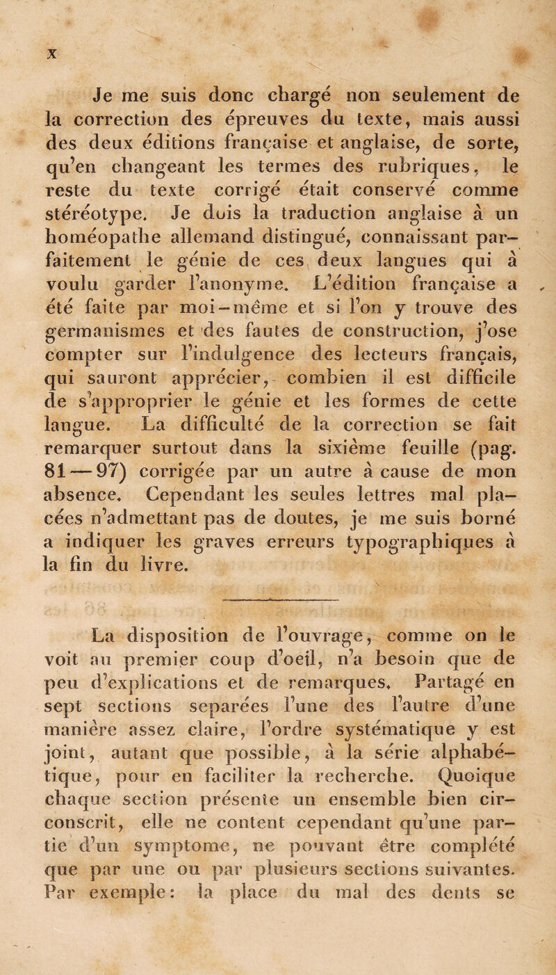 Je me suis donc chargé non seulement de la correction des épreuves du texte, mais aussi des deux éditions française et anglaise, de sorte, qu’en changeant les termes des rubriques, le reste du texte corrigé était conservé comme stéréotype» Je dois la traduction anglaise à un homéopathe allemand distingué, connaissant par- faitement le génie de ces deux langues qui à voulu garder l’anonyme» L’édition française a „ été faite par moi —meme et si l’on y trouve des germanismes et des fautes de construction, j’ose compter sur l’indulgence des lecteurs français, qui sauront apprécier, combien il est difficile de s’approprier le génie et les formes de cette langue» La difficulté de la correction se fait remarquer surtout dans la sixième feuille (pag. 81 — 97) corrigée par un autre à cause de mon absence» Cependant les seules lettres mal pla- cées n’admettant pas de doutes, je me suis borné a indiquer les graves erreurs typographiques à la fin du livre. La disposition de l’ouvrage, comme on le voit au premier coup d’oeil, n’a besoin que de peu d’explications et de remarques» Partagé en sept sections séparées l’une des l’autre d’une manière assez claire, l’ordre systématique y est joint, autant que possible, à la série alphabé- tique, pour en faciliter la recherche. Quoique chaque section présente un ensemble bien cir- conscrit, elle ne content cependant qu’une par- tie d’un symptôme, ne pouvant être complété que par une ou par plusieurs sections suivantes. Par exemple: la place du mal des dents se