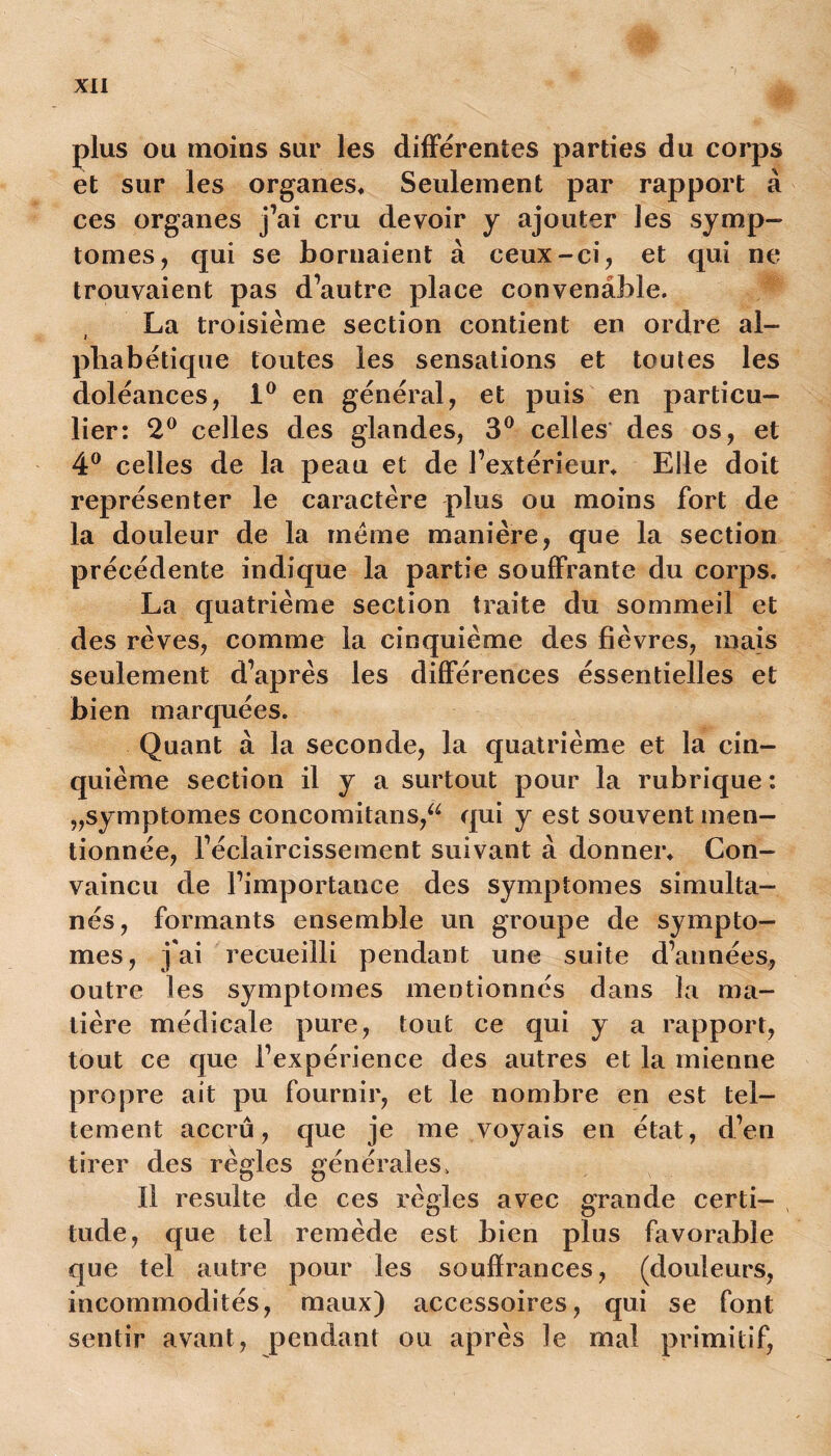 plus ou moins sur les différentes parties du corps et sur les organes* Seulement par rapport à ces organes j’ai cru devoir y ajouter les symp- tômes, qui se bornaient à ceux-ci, et qui ne trouvaient pas d’autre place convenable. La troisième section contient en ordre al- i pbabétique toutes les sensations et toutes les doléances, 1° en général, et puis en particu- lier: 2° celles des glandes, 3° celles des os, et 4° celles de la peau et de l’extérieur* Elle doit représenter le caractère plus ou moins fort de la douleur de la meme manière, que la section précédente indique la partie souffrante du corps. La quatrième section traite du sommeil et des rêves, comme la cinquième des fièvres, mais seulement d’après les différences éssentielles et bien marquées. Quant à la seconde, la quatrième et la cin- quième section il y a surtout pour la rubrique : „symptomes concomitans,a qui y est souvent men- tionnée, l’éclaircissement suivant à donner* Con- vaincu de l’importance des symptômes simulta- nés, formants ensemble un groupe de symptô- mes, j'ai recueilli pendant une suite d’années, outre les symptômes mentionnés dans la ma- tière médicale pure, tout ce qui y a rapport, tout ce que l’expérience des autres et la mienne propre ait pu fournir, et le nombre en est tel- lement accru, que je me voyais en état, d’en tirer des règles générales. Il resuite de ces règles avec grande certi- tude, que tel remède est bien plus favorable que tel autre pour les souffrances, (douleurs, incommodités, maux) accessoires, qui se font sentir avant, pendant ou après le mal primitif,