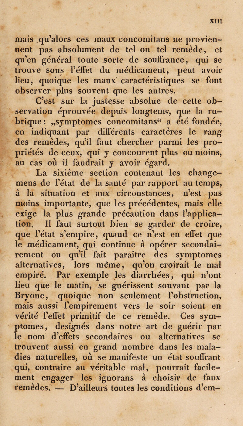 XIIT mais .qu’alors ces maux concomitans ne provien- nent pas absolument de tel ou tel remède, et qu’en général toute sorte de souffrance, qui se trouve sous l’éffet du médicament, peut avoir lieu, quoique les maux caractéristiques se font observer plus souvent que les autres. C’est sur la justesse absolue de cette ob- servation éprouvée depuis longtems, que la ru- brique: „symptomes concomitans^ a été fondée, en indiquant par différents caractères le rang des remèdes, qu’il faut chercher parmi les pro- priétés de ceux, qui y concourent plus ou moins, au cas où il faudrait y avoir égard* La sixième section contenant les change- mens de l’état de la santé par rapport au temps, à la situation et aux circonstances, n’est pas moins importante, que les précédentes, mais elle exige la plus grande précaution dans l’applica- tion. Il faut surtout bien se garder de croire, que l’état s’empire, quand ce n’est en effet que le médicament, qui continue à opérer secondai- rement ou qu’il fait paraitre des symptômes alternatives, lors meme, qu’on croirait le mal empiré. Par exemple les diarrhées, qui n’ont lieu que le matin, se guérissent souvant par la Bryone, quoique non seulement l’obstruction, mais aussi l’empirement vers le soir soient en vérité l’effet primitif de ce remède. Ces sym- ptômes, désignés dans notre art de guérir par le nom d’effets secondaires ou alternatives se trouvent aussi en grand nombre dans les mala- dies naturelles, où se manifeste un état souffrant .qui, contraire au véritable mal, pourrait facile- ment engager les ignorans à choisir de faux remèdes. — D’ailleurs toutes les conditions d’em-