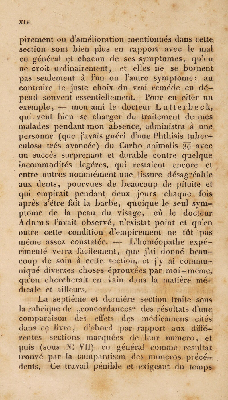 XJV pirement ou d’amélioration mentionnés dans cette section sont bien plus en rapport avec le mal en général et chacun de ses symptômes, quYn ne croit ordinairement, et elles ne se bornent pas seulement à l’un ou l’autre symptôme; au contraire le juste choix du vrai remède en dé- pend souvent essentiellement Pour en citer un exemple, — mon ami le docteur Lutterbeck, qui veut bien se charger du traitement de mes malades pendant mon absence, administra à une personne (que j’avais guéri d’une Phthisis tuber— eulosa très avancée) du Carbo animalis 30 avec un succès surprenant et durable contre quelque incommodités légères, qui restaient encore et entre autres nommément une lissure désagréable aux dents, pourvues de beaucoup de pituite et qui empirait pendant deux jours chaque fois après s’ètre fait la barbe, quoique le seul sym- ptôme de la peau du visage, où le docteur Adams l’avait observé, n’existat point et qu’en outre cette condition d’empirement ne fut pas même assez constatée. — L’homéopathe expé- rimenté verra facilement, que j’ai donné beau- coup de soin à cette section, et j’y ai commu- niqué diverses choses éprouvées par moi-même, qu’on chercherait en vain dans la matière mé- dicale et ailleurs. La septième et dernière section traite sous la rubrique de „concordancesa des résultats d’une comparaison des effets des médicamens cités dans ce livre, d’abord par rapport aux diffé- rentes sections inarquées de leur numéro, et puis (sous N° VII) en général comme résultat trouvé par la comparaison des numéros précé- dents. Ce travail pénible et exigeant du temps