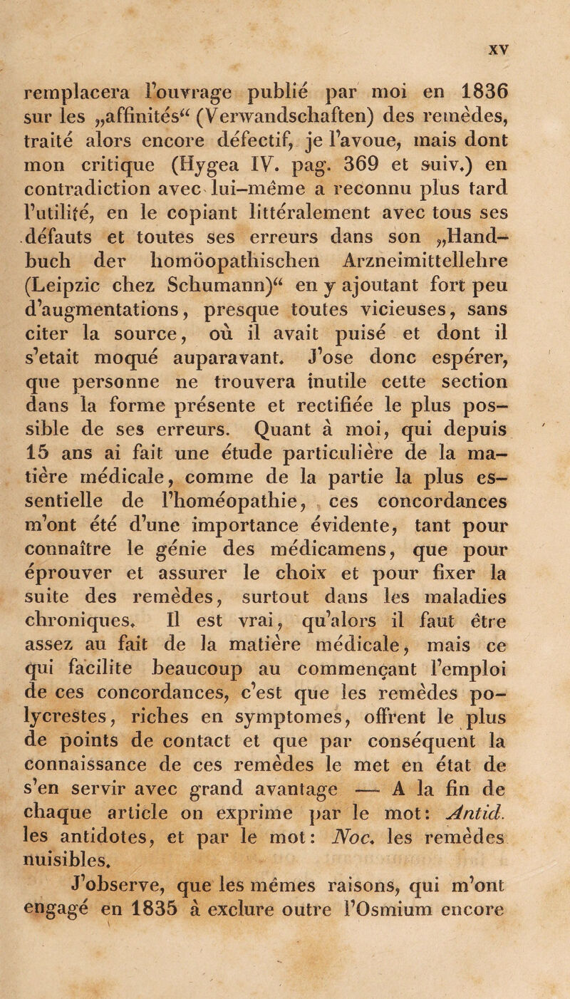 remplacera l’ouvrage publié par moi en 1836 sur les „affinitésa (Venvandschaften) des remèdes, traité alors encore défectif, je Favoue, mais dont mon critique (Hygea IV, pag. 369 et suiv,) en contradiction avec lui-mëme a reconnu plus tard Futilité, en le copiant littéralement avec tous ses défauts et toutes ses erreurs dans son ,,Hand- buch der homoopathischen Arzneimittellebre (Leipzic chez Schumann)a en y ajoutant fort peu d’augmentations, presque toutes vicieuses, sans citer la source, où il avait puisé et dont il s’etait moqué auparavant* J’ose donc espérer, que personne ne trouvera inutile cette section dans la forme présente et rectifiée le plus pos- sible de ses erreurs. Quant à moi, qui depuis 15 ans ai fait une étude particulière de la ma- tière médicale, comme de la partie la plus es- sentielle de l’homéopathie, ces concordances m’ont été d’une importance évidente, tant pour connaître le génie des médicamens, que pour éprouver et assurer le choix et pour fixer la suite des remèdes, surtout dans les maladies chroniques* Il est vrai, qu’alors il faut être assez au fait de la matière médicale, mais ce qui facilite beaucoup au commençant l’emploi de ces concordances, c’est que les remèdes po- lycrestes, riches en symptômes, offrent le plus de points de contact et que par conséquent la connaissance de ces remèdes le met en état de s’en servir avec grand avantage —- A la fin de chaque article on exprime par le mot: Antid. les antidotes, et par le mot: Noc, les remèdes nuisibles. J’observe, que les mêmes raisons, qui m’ont engagé en 1835 à exclure outre FOsmium encore