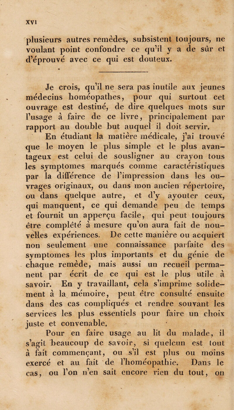 plusieurs autres remèdes, subsistent toujours, ne voulant point confondre ce qu’il y a de sûr et d’éprouvé avec ce qui est douteux. Je crois, qu’il ne sera pas inutile aux jeunes médecins homéopathes, pour qui surtout cet ouvrage est destiné, de dire quelques mots sur l’usage à faire de ce livre, principalement par rapport au double but auquel il doit servir. En étudiant la matière médicale, j’ai trouvé que le moyen le plus simple et le plus avan- tageux est celui de sousligner au crayon tous les symptômes marqués comme caractéristiques par la différence de l’impression dans les ou- vrages originaux, ou dans mon ancien répertoire, ou dans quelque autre, et d’y ayouter ceux, qui manquent, ce qui demande peu de temps et fournit un apperçu facile, qui peut toujours être complété à mesure qu’on aura fait de nou- velles expériences. De cette manière ou acquiert non seulement une connaissance parfaite des symptômes les plus importants et du génie de chaque remède, mais aussi un recueil perma- nent par écrit de ce qui est le plus utile à savoir. En y travaillant, cela s’imprime solide- ment à la mémoire, peut être consulté ensuite dans des cas compliqués et rendre souvant les services les plus essentiels pour faire un choix juste et convenable. Pour en faire usage au lit du malade, il s’agit beaucoup de savoir, si quelcun est tout à fait commençant, ou s’il est plus ou moins exercé et au fait de l’homéopathie. Dans le cas, ou l’on n’en sait encore rien du tout, on