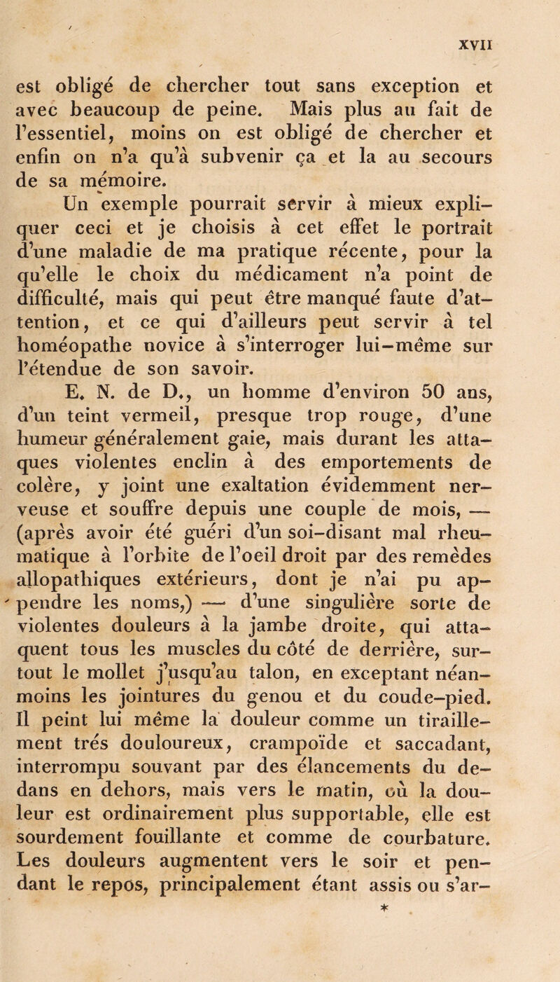 est obligé de chercher tout sans exception et avec beaucoup de peine. Mais plus au fait de l’essentiel, moins on est obligé de chercher et enfin on n’a qu’à subvenir ça et la au secours de sa mémoire. Un exemple pourrait servir à mieux expli- quer ceci et je choisis à cet effet le portrait d’une maladie de ma pratique récente, pour la qu’elle le choix du médicament n’a point de difficulté, mais qui peut être manqué faute d’at- tention, et ce qui d’ailleurs peut servir à tel homéopathe novice à s’interroger lui-même sur l’étendue de son savoir. E. N. de D., un homme d’environ 50 ans, d’un teint vermeil, presque trop rouge, d’une humeur généralement gaie, mais durant les atta- ques violentes enclin à des emportements de colère, y joint une exaltation évidemment ner- veuse et souffre depuis une couple de mois, — (après avoir été guéri d’un soi-disant mal rheu- matique à l’orbite de l’oeil droit par des remèdes allopathiques extérieurs, dont je n’ai pu ap- ' pendre les noms,) — d’une singulière sorte de violentes douleurs à la jambe droite, qui atta- quent tous les muscles du côté de derrière, sur- tout le mollet j’usqu’au talon, en exceptant néan- moins les jointures du genou et du coude-pied. Il peint lui même la douleur comme un tiraille- ment très douloureux, crampoïde et saccadant, interrompu souvant par des élancements du de- dans en dehors, mais vers le matin, où la dou- leur est ordinairement plus supportable, elle est sourdement fouillante et comme de courbature. Les douleurs augmentent vers le soir et pen- dant le repos, principalement étant assis ou s’ar-