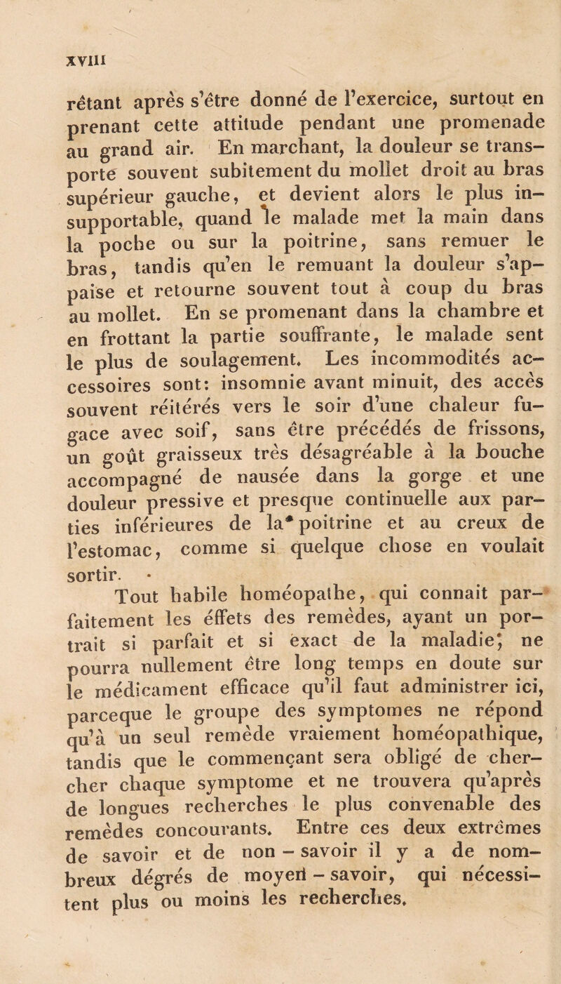 rétaot après s’ëtre donné de l’exercice, surtout en prenant cette attitude pendant une promenade au grand air. En marchant, la douleur se trans- porte souvent subitement du mollet droit au bras supérieur gauche, et devient alors le plus in- supportable, quand le malade met la main dans la poche ou sur la poitrine, sans remuer le bras, tandis qu’en le remuant la douleur s’ap- paise et retourne souvent tout à coup du bras au mollet. En se promenant dans la chambre et en frottant la partie souffrante, le malade sent le plus de soulagement. Les incommodités ac- cessoires sont: insomnie avant minuit, des accès souvent réitérés vers le soir d’une chaleur fu- gace avec soif, sans être précédés de frissons, un goût graisseux très désagréable à la bouche accompagné de nausée dans la gorge et une douleur pressive et presque continuelle aux par- ties inférieures de la* poitrine et au creux de l’estomac, comme si quelque chose en voulait sortir. Tout habile homéopathe, qui connaît par- faitement les éffets des remèdes, ayant un por- trait si parfait et si exact de la maladie4, ne pourra nullement être long temps en doute sur le médicament efficace qu’il faut administrer ici, parceque le groupe des symptômes ne répond qu’à un seul remède vraiement homéopathique, tandis que le commençant sera obligé de cher- cher chaque symptôme et ne trouvera qu’après de longues recherches le plus convenable des remèdes concourants. Entre ces deux extrêmes de savoir et de non - savoir il y a de nom- breux dégrés de moyeii - savoir, qui nécessi- tent plus ou moins les recherches»