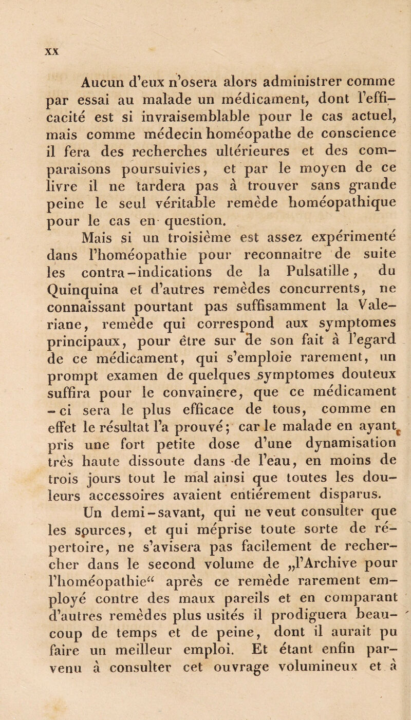 Aucun d’eux n’osera alors administrer comme par essai au malade un médicament, dont l’effi- cacité est si invraisemblable pour le cas actuel, mais comme médecin homéopathe de conscience il fera des recherches ultérieures et des com- paraisons poursuivies, et par le moyen de ce livre il ne tardera pas à trouver sans grande peine le seul véritable remède homéopathique pour le cas en question. Mais si un troisième est assez expérimenté dans l’homéopathie pour reconnaitre de suite les contra-indications de la Pulsatille, du Quinquina et d’autres remèdes concurrents, ne connaissant pourtant pas suffisamment la Valé- riane, remède qui correspond aux symptômes principaux, pour être sur de son fait à l’egard de ce médicament, qui s’emploie rarement, un prompt examen de quelques symptômes douteux suffira pour le convaincre, que ce médicament -ci sera le plus efficace de tous, comme en effet le résultat l’a prouvé; car le malade en ayant^ pris une fort petite dose d’une dynamisation très haute dissoute dans de l’eau, en moins de trois jours tout le mal ainsi que toutes les dou- leurs accessoires avaient entièrement disparus. Un demi-savant, qui ne veut consulter que les spurces, et qui méprise toute sorte de ré- pertoire, ne s’avisera pas facilement de recher- cher dans le second volume de ,,1’Archive pour l’homéopathiea après ce remède rarement em- ployé contre des maux pareils et en comparant d’autres remèdes plus usités il prodiguera beau- ' coup de temps et de peine, dont il aurait pu faire un meilleur emploi. Et étant enfin par- venu à consulter cet ouvrage volumineux et a