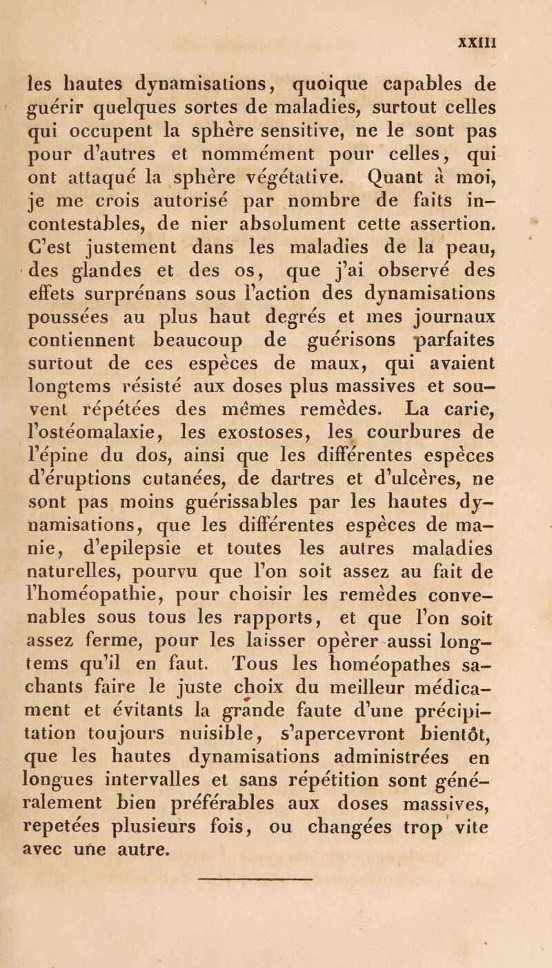 les hautes dynamisations, quoique capables de guérir quelques sortes de maladies, surtout celles qui occupent la sphère sensitive, ne le sont pas pour d’autres et nommément pour celles, qui ont attaqué la sphère végétative. Quant a moi, je me crois autorisé par nombre de faits in- contestables, de nier absolument cette assertion. C’est justement dans les maladies de la peau, des glandes et des os, que j’ai observé des effets surprénans sous l’action des dynamisations poussées au plus haut degrés et mes journaux contiennent beaucoup de guérisons parfaites surtout de ces espèces de maux, qui avaient longtems résisté aux doses plus massives et sou- vent répétées des memes remèdes. La carie, l’ostéomalaxie, les exostoses, les courbures de l’épine du dos, ainsi que les différentes espèces d’éruptions cutanées, de dartres et d’ulcères, ne sont pas moins guérissables par les hautes dy- namisations, que les différentes espèces de ma- nie, d’epilepsie et toutes les autres maladies naturelles, pourvu que l’on soit assez au fait de l’homéopathie, pour choisir les remèdes conve- nables sous tous les rapports, et que l’on soit assez ferme, pour les laisser opérer aussi long- tems qu’il en faut. Tous les homéopathes sa- chants faire le juste choix du meilleur médica- ment et évitants la grande faute d’une précipi- tation toujours nuisible, s’apercevront bientôt, que les hautes dynamisations administrées en longues intervalles et sans répétition sont géné- ralement bien préférables aux doses massives, répétées plusieurs fois, ou changées trop vite avec une autre.