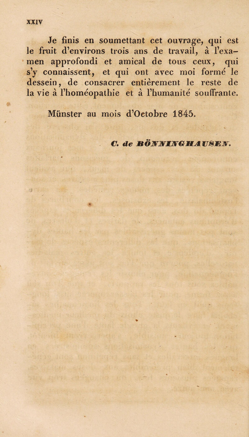 Je finis en soumettant cet ouvrage, qui est le fruit d’environs trois ans de travail, à l’exa- men approfondi et amical de tous ceux, qui s’y connaissent, et qui ont avec moi formé le dessein, de consacrer entièrement le reste de la vie à l’homéopathie et à l’humanité souffrante. Münster au mois d’Oetobre 1845. C. de MÔmr&KSrGHALWSmm