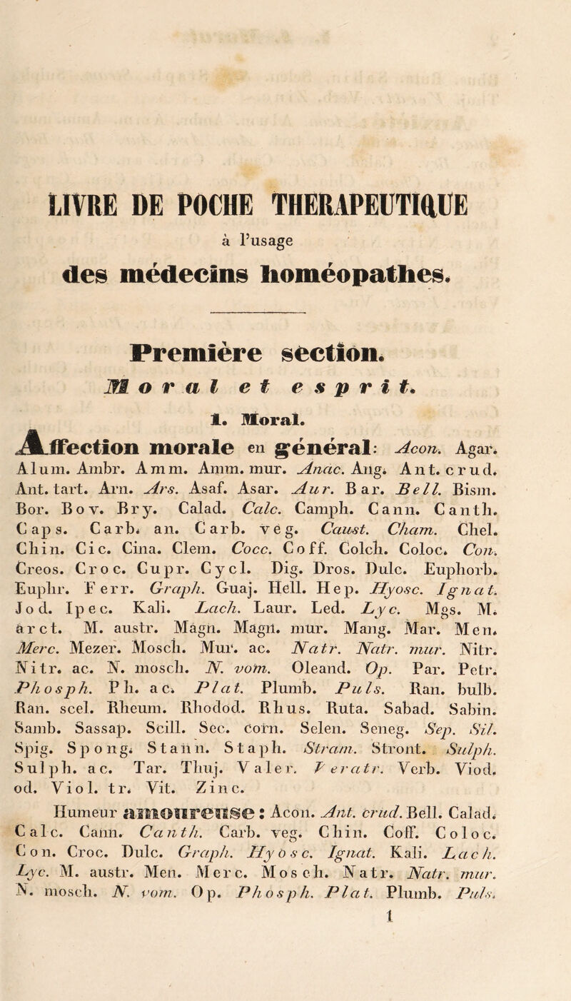 LIVRE DE POCHE THERAPEUTIQUE à l’usage des médecins homéopathes. Première section. Moral et esprit. 1. Moral. .Affection morale en général: Acon. Agar. Aluni. Ambr. A mm. Arum. mur. Anac. Angi Ant. crud. Ant. tart. Arn. Ars. Asaf. Asar. Aur. Bar. Bell. Bism. Bor. Bov. Br y. Calad. Cale. Camp h. Cann. Cantli. Caps. Carb* an. Carb. vég. Caust. Cham. Chel. Cliin. Cic. Cina. Clem. Cocc. Coff. Colcîi. Coloc* Con. Creos. Croc. Cupr. Cycl. Dig. Dros. Dulc. JEuphorb* Euplir. F err. Graph. Guaj. Hell. Hep. Ilyo-sc. Ignat. Jo cl. Ipec. Kali. Lach. Laur. Led. Lyc. Mgs. Mi ûr et. M. austr. Magn. Magn. mur. Mang. Mar. Men* Merc. Mezer. Mosch. Mur. ac. JYatr. Natr. Nitr. ac. N. mosch. JY. vom. Oleand. Op. Phosph. Pli. a Ci Plat. Plumb. Puis. Rân. scel. Rheum. Rhodod. Rlius. Ruta. Samb. Sassap. Scill. Sec. Corn. Selen. Seneg. mur. Mtr. Par. Petr. Pian. bulb. Sabad. Sabin. Sep. SU. Spig. Spongi S t a il n. S t a p h. Strani. Stront. Sulph. Sulph. ac. Tar. Thuj. Valer. T'ercitr. Verb. Yiod. od. Viol. tr. Vit. Zinc. Humeur HlKlOtireilSe : Acon. Ant. brud. Bell. Calad. Cale. Cann. Cantli. Carb. veg. Chili. Coff. Coloc. Con. Croc. Dulc. Graph. Hy o s c. Ignat. Kali. Lach. Lyc. M. austr. Men. Merc. Mosch. Natr. Natr. mur. N. mosch. JY. rom. Op. Phosph. Plat. Plumb. Puis.