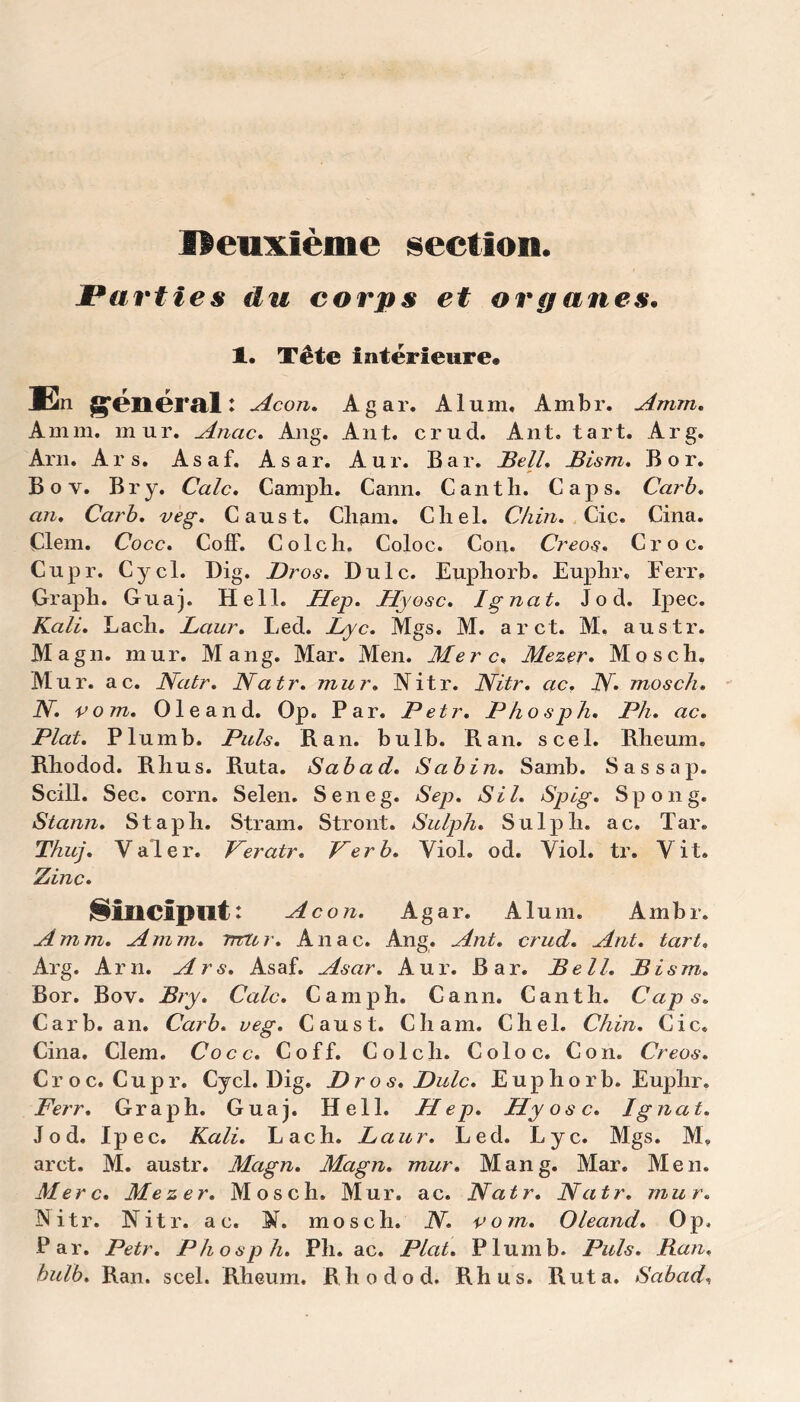 lîenxième section. Parties du corps et organes. 1. Tête intérieure# En générait Acon. Agar. Alum. Ambr. Amm. Am ni. mur. Anac. Ang. Ant. crud. Ant. tart. Arg. Am. Ars. Asaf. Asar. A u r. B a r. Bell, Bism. B o r. Boy. Br y. Cale. Camph. Cann. Canth. Caps. Car b. an, Carb, veg. Caust. Cliam. Cliel. Chin, Ciç. Cina. Çlem. Cocc, Coff. Colch. Coloc. Con. Creos. Croc. Cupr. Cycl. Dig. Bros« Dulc. Euphorb. Euphr. Ferr. Grapli. Guaj. Hell. Hep. Hyosc. Ignat. J o d. Ipec. Kali. Lach. Laur. Led. Lyc. Mgs. M. arct. M. austr. Magn. mur. Mang. Mar. Men. Mer c, Mezer. Mosch. Mur. ac. Natr. Natr. mur. Nitr. Nitr. ac. N mosch. JY. vom. Oleand. Op. Par. Petr. Phosph. Ph. ac. Plat. Plumb. Puis. R an. bulb. R an. scel. Rheum. Rliodod. Rlius. Ruta. Sa b ad. Sabin. Samb. Sassap. Scül. Sec. corn. Selen. Seneg. Sep. SU. Splg. Spong. Stann. Stapli. Stram. Stront. Sulph. Sulph. ac. Tar. Thuj. Valer. Veratr* Per b. Viol. od. Viol. tr. Vit. Zinc. l§îliClpilt : Acon. Agar. Alum. Ambr. Amm. Amm. mur. Anac. Ang. Ant. crud. Ant. tart. Arg. Am. Ars. Asaf. Asar. Aur. Bar. Bell. Bism. Bor. Bov. Bry. Cale. Camph. Cann. Canth. Caps. Carb. an. Carb. veg. Caust. Chain. Chel. Chin. Cic. Cina. Clem. Cocc. Coff. Colch. Coloc. Con. Creos. Croc. Cupr. Cycl. Dig. Bros.Bulc. Euphorb. Euplir. Ferr. Graph. Guaj. Hell. Hep. Hyosc. Ignat. Jod. Ipec. Kali. Lach. Laur. Led. Lyc. Mgs. M, arct. M. austr. Magn. Magn. mur. Mang. Mar. Men. Merc. Mezer. Mosch. Mur. ac. Natr. Natr. mur. Nitr. Nitr. a c. N. mosch. N. vom. Oleand. Op, Par. Petr. Phosph. Pli. ac. Plat. Plumb. Puis. Ban, bulb. Ran. scel. Rheum. Rhodod. Rhus. Ruta. Scibad,