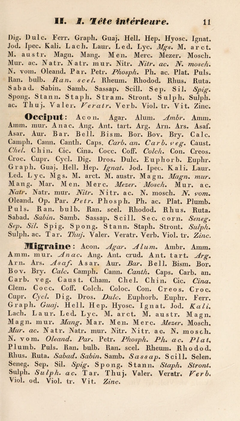 Dig. Dulc. Ferr. Graph. Guaj. Hell. Hep. Hyosc. Ignat. Jod. Ipec. Kali. Lacli. Laur. Led. Lyc. Mgs. M. a rot. M. austr. Magn. Mang. Men. Merc. Mezer. Moscli. Mur. ac. Natr. Natr. mur. Mtr. Nitr. ac. N. mosch. N. vom. Oleand. Par. Petr. Phosph. Ph. ac. Plat. Puis. Ran. bulb. Pan. scel. Rheum. Rliodod. Rlius. Ruta. Sabad. Sabin. Samb. Sassap. Scill. Sep. S il. Spig. Spong. S tan il. Stapli. S tram. Stront. Sulpli. Sulpli. ac. Tliuj. Yaler. Veratr. Verb, Yiol.tr. Vit. Zinc. Occiput : Acon. Agar. Aluni, Ambr. Amm. Amm. mur. Anac. Ang. Ant. tart. Arg. Arn. Ars. Asaf. Asar. Aur. Bar. Bell. Bism. Bor. Boy. Bry. Cale. Campli. Cann. Cantli. Caps. Cari), an. Carb.veg. Caust. Chel. Cliin. Cic. Cina. Cocc. CofF. Colch. Con. Creos. Croc. Cupr. Cycl. Dig. Dros. Dulc. Eupliorb. Euplir. Graph. Guaj. Hell. Hep. Ignat. Jod. Ipec. Kali. Laur. Led. Lyc. Mgs. M. arct. M. austr. Magn. Magn. mur. Mang. Mar. Men. Merc. Mezer. Mosch. Mur. ac. Natr. Mtr. mur. Nitr. Nitr. ac. N. mosch. N. vom. Oleand. Op. Par. Petr. Phosph. Ph. ac. Plat. Plumb. Puis. Ran. bulb. Ran. scel. Rliodod. Rhus. Ruta. Sabad. Sabin. Samb. Sassap. Scill. Sec. corn. Sejieg. Sep. SU. Spig. Spong. Stann. Staph. Stront. Sulph. Sulph. ac. Tar. T/iuj. Valer. Yeratr.Yerb.Viol.tr. Zinc, Migraine l Acon. Agar. Alum. Ambr. Amm. Amm. mur. Anac. Ang. Ant. crud. Ant. tart. Arg. Arn. Ars. Asaf. Asar. Aur. Par. Bell. Bism. Bor. Bov. Bry. Cale. Camph. Cann. Canth. Caps. Carb. an. Carb. veg. Caust. Chain. Chel. Chili. Cic. Cina. Clem. Cocc. Coff. Colch. Coloc. Con. Creos. Croc. Cupr. Cycl. Dig. Dros. Dulc. Eupliorb. Euphr. Ferr. Graph. Guaj. Hell. Hep. Hyosc. Ignat. Jod. Kali. Lach. Laur. Led. Lyc. M. arct. M. austr. Magn. Magn. mur. Mang. Mar. Men. Merc. Mezer. Mosch. Mur. ac. Natr. Natr. mur. Nitr. Nitr. ac. N. mosch. N. vom. Oleand. Par. Petr. Phosph. Ph. ac. Plat, Plumb. Puis. Ran. bulb. Ran. scel. RJieum. Rliodod. Rhus. Ruta. Sabad. Sabin. Samb. Sassap. Scill. Selen. Seneg. Sep. Sil. Spig. Spong. Stann. Staph. Stront. Sulph. Sulph. ac. Tar. Thuj. Valer. Veratr. Verb. Viol, od. Viol. tr. Vit. Zinc.
