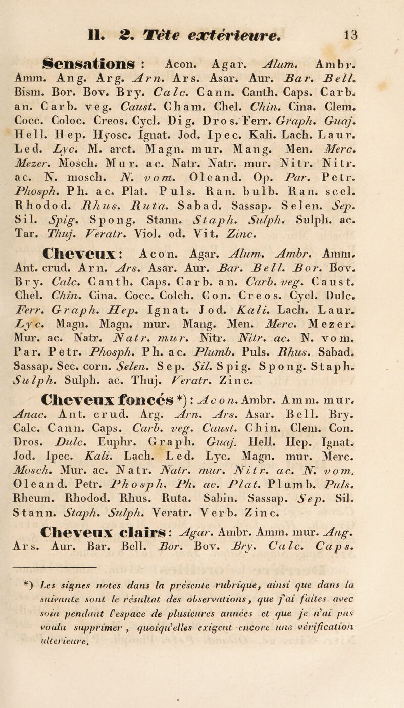 Sensations î Acon. Agar. Alum. Ambr. Amin. Ang. Arg. Arn. Ars. Asar* Aur. Bar. Bell* Bism. Bor. Bov. Br y. Cale. Cann. Cantli. Caps. Carb* an. Car b. veg. Caust. Chain. Cliel. Chili. Cina. Clem. Cocc. Coloc. Creos. Cycl. Di g. Dro s. Ferr. Graph. Guaj. Hell. Hep. Hyosc. Ignat. Jod. Ipec. Kali. Lach. Laur. Led. Lyc. M. arct. Magn. mur. Man g. Men. Merc. Mezer. Moselle Mur. ac. Natr. Natr. mur. Nitr. Nitr. ac. N. mosch. N. vom. Ole and. Op. Par. Petr. Phosph. Pli. ac. Plat. Puis. R an. bulb. R an. scel. R h o d o d. B h us. Buta. Sabad. Sassap. Selen. Sep. S il. Spig. Spong. Stann. Staph. Sulph. Sulplï. ac, Tar. Thuj. Feratr. Viol. od. Vit. Zinc. Cheveux : Acon. Agar. Alum. Ambr. Am ni. Ant. crud. Arn. Ars. Asar. Aur. Bar. Bell. Bor. Bov. Br y. Cale. Cantli. Caps. Car b. an. Car b. veg. Caust. Cliel. Ch in. Cina. Cocc. Colch. Con. Creos. Cycl. Dulc. Ferr. Graph. Hep. Ignat. Jod. Kali. Lach. Laur. Ly c. Magn. Magn. mur. Mang. Men. Merc. M e z e r. Mur. ac. Natr. Natr. mur. Nitr. Nitr. ac. N. vom. Par. Petr. Phosph. P h. ac. Plumb. Puis. Bhus. Sabad. Sassap. Sec. corn. Selen. Sep. SU. Spig. S p o ng. St a pli. Sulph. Sulph. ac. Thuj. Feratr. Zinc. Cheveux foncés *) : Aco n. Ambr. A m m. m u r. Anac. Ant. crud. Arg. Arn. Ars. Asar. Bell. Biy. Cale. Cann. Caps. Carb. veg. Caust. Ch in. Clem. Con. Dros. Dulc. Euphr. Graph. Guaj. Hell. Hep. Ignat. Jod. Ipec. Kali. Lach. Led. Lyc. Magn. mur. Merc. Mosch. Mur. ac. Natr. Natr. mur. Nitr. ac. N. vom. Ole and. Petr. Phosph. Ph. ac. Plat. Plumb. Puis. Rheum. Ehodod. Rhus. Ruta. Sabin. Sassap. Sep. Sil. Stann. Staph. Sulph. Veratr. Ver b. Zinc. Cheveux clairs: Ag ar. Ambr. Annn. mur. Ang. Ars. Aur. Bar. Bell. Bor. Bov. Bry. Cale. Caps. *) Les signes notes dans la présente rubrique, ainsi que dans la. suivante sont le résultat des observations, que fai faites avec soin pendant fespace de plusieures années et que je n\ii pas voulu supprimer , quoiqu'elles exigent encore une. vérification ultérieure.