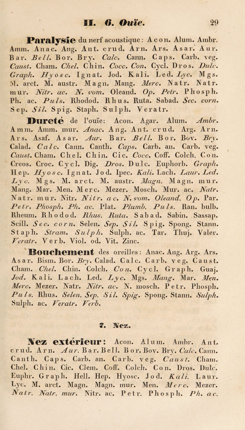 Paralysie du nerf acoustique : A c on. Àlum. Ambr. Amm. Anac. Ang, Ant. erud. Am. Ars. Asar. Aur. Bar. Bell. B or. Br y. Cale. Cann. Caps. Carb. veg. Caust. Cliam. Chel. Cliin. Cocc. Con. Cycl. Bros. Dulc. Graph. A7j/ o 6* c. I g n at. Jod. K al i. L e d. Zp c. M g s. M. arct. M. austr. Magn. Mang. Merc. Natr. Natr. mur. Nitr. ac. N. vom. Oleand. Op. Petr. Phosph. Ph. ac. Puis. Bliodod. Ptlius. Buta. Sabad. Yec. cotvz. Sep. S IL Spig. Staph. Sulpli. Yeratr. Hlireté de l’ouïe: Acon. Agar. Alum. Ambr. Amm. Amm. mur. Anac. Ang. Ant. crud. Arg. Arn. Ars. Asaf. Asar. Aur. Bar. Bell. B or. Boy. Bry. Calad. Cale» Cann. Cantli. Caps. Carb. an. Carb. veg. Caust, Chain. Cliel. Cliin. Cic. Cocc. Coff. Colch. Con. Creos. Croc. Cycl. Dig. Dr os. Dulc. Eupîiorb. Graph. Hep. Hyosc. Ignat. Jod. Ipec. Kali. Lacb. Laur. JLed. Lyc. M g s. M. arct. M. austr. Magn. Magn. mur. Mang. Mar. Men. Merc. Mezer. Moscli. Mur. ac. Natr. Natr. mur. Nitr. Nitr. cl c* N.vom. Oleand. Op. Par. Petr. Phosph. Ph. ac. Plat. Plumb. Puis. Ban. bulb. Bheum. Bliodod. RJius. Buta. Sabad. Sabin. Sassap. Scill. Sec. corn. Selen. Sep. SU. Spig. Spong. Stann. Stapli. Stram. Sulph. Sulph. ac. Tar. Thuj. Valer. Peratr. Yerb. Yiol. od. Yit. Zinc. Bon cliensent des oreilles : Anac. Ang. Arg. Ars. Asar. Bism. Bor. Bry. Calad. Cale. Carb. veg. Caust. Chain. Chel. Chili. Colch. Con. Cycl. Graph. Guaj. Jod. Kali. La ch. Led. Lyc. Mgs. Mang. Mar. Men. Merc. Mezer. Natr. Nitr. ac. N. mosch. Petr. Phosph. Puis. Bhus. Selen. Sep. SU. Spig. Spong. Stann. Sulph. Sulph. ac. Peratr. Perb. 7. Mez. Wez extérieur: Acon. Aluni. Ambr. Ant. crud. Arn. Aur. B a r. B e 11. Bor. Bov. Bry. Cale. Cann. Canth. Caps. Carb. an. Carb. veg. Caust. Cliam. Chel. Ch in. Cic. CJem. Coff. Colch. Con. Dros. Dulc. Euphr. Graph. Hell. Hep. Hyosc. Jod. Kali. Laur. Lyc. M. arct. Magn. Magn. mur. Men. Merc. Mezer. Natr. Natr. mur. Nitr. ac. Petr. Phosph. P h. ac.