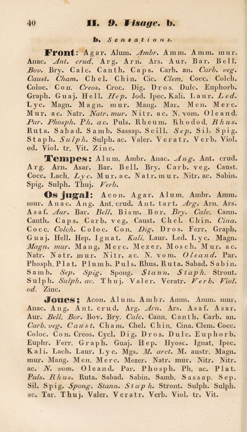 I>* Sensations. FrOIit î Agar. Alum. Ambr. A mm. A mm. mur. Anac. Ant. crud. Arg. Arn. Ars. Aur. Bar. Bell. Bov. Bry. Cale. Gant h. Caps. Carb. an. Carb. veg. Caust. Cham. Chel. Chili. Cic. Clem. Cocc. Colcli. Coloc. Cou. Creos. Croc. Dig. Bros. Dulc. Euphorb. Graph. Guaj. Hell. Hep, Jod. Ipec. Kali. Laur. Led. Lyc. Magn. Magn. mur. Mang. Mar. Men. Merc. Mur. ac. Natr. Natr.mur. Nitr. ac. N. vom. Ole and. JPar. Phosph. P/z. ac. Puis. B. lie uni. Bhodod. R h us. Rut a. Sabad. Samb. Sassap. Scill. S il. S pi g. Staph. Sulph. Sulph. ac. Valer. Veratr. Ver b. Yiol. od. Yiol. tr. Yit. Zinc. Tempes : Alum. Ambr. Anac. An g, Ant. crud. Arg. Arn. Asar. Bar. Bell. Bry. Carb. veg. Caust. Cocc. Bach. Lyc• Mur. ac. Natr.mur. Nitr. ac. Sabin. Spig, Sulpli. Thuj. Verb. Osjngali Ac on. Agar. Alum. Ambr. Amm. mur. Anac. An g. Ant. crud. Ant. tart. Arg,' Arn. Ars. Asaf. Aurf Bar. Bell. Bis ni. Bor. B?y, Cale. Cann. Canth. Caps. Carb. veg. Caust. Chel. Ch in. Cina, Cocc. Colcli, Coloc. Con. Dig, Dros. Ferr. Graph. Guaj. Hell. Hep. Ignat. Kali. Laur. Led. Lyc. Magn. Magn, mur, Mang. Merc. Mezer. Mosch. Mur. ac. Natr. Natr. mur. Nitr. ac. N. vom. Oleand. Par. Phosph. Plat. P lum b. Pul s. Rhus. Ru ta. Sabad. Sabin. Samb. Sep. Spig. Spong. Stann. Staph. Stront. Sulph. Sulph. ac. Thuj. Yaler. Yeratr. Per b. Piol. od. Zinc. JOUB89 Acon. Alum. Ambr. Amm. Amm. mur. Anac. A11 g. Ant. crud. Arg. Arn. Ars. Asaf. Asar. Aur. Bell, Bor. Bov. Bry. Cale. Cann. Canth. Carb. an. Carb. veg. Caust. Cham. Chel. Chili. Cina. Clem. Cocc. Coloc. Cou. Creos. Cycl. Dig. Dros. Dulc. Euphorb. Euphr. Ferr. Graph. Guaj. Hep. Hyosc. Ignat. Ipec. Kali. Lach. Laur. Lyc. Mgs. M. arct. M. austr. Magn. mur. Mang. Men. Merc. Mezer. Natr. mur. Nitr. Nitr. ac. N. vom. Oleand. Par. Phosph. Ph. ac. Plat. Puis. Rhus. Ruta. Sabad. Sabin. Samb. Sassap. Sep. Sil. Spig. Spong. Stann. Staph. Stront. Sulph. Sulph. ac. Tar. Thuj. Yaler. Veratr. Yerb. Viol. tr. Vit.