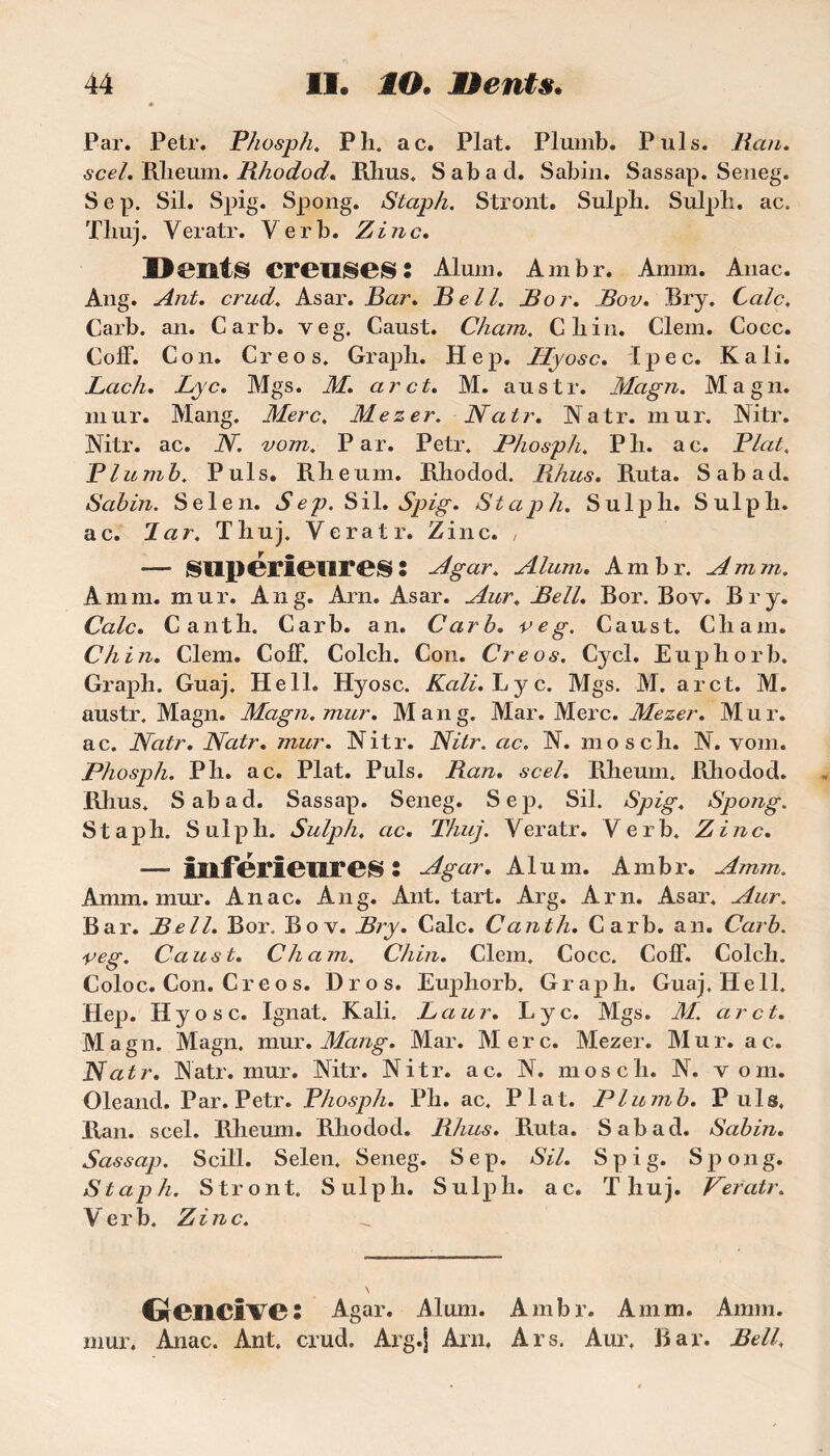 Par. Petr. Phosph. P h. ac. Plat. Plumb. Puis. Ran. scel. Rheum. Rhodod. Rhus. S ab a cl. Sabin. Sassap. Seneg. S e p. Sil. Spig. Spong. Staph. Stront. Sulph. Sulph. ac. Tliuj. Yeratr. Ver b. Zinc. D01lt§ creilSeS l Alum. Ambr. Amm. Anac. Ang. Ant. crud. Asar. Bar. Bell. B or, Bov. Bry. Cale. Carb. an. Carb. veg. Caust. Cham. Gliin. G’iem. Coec. Coff. Con. Creos. Grapli. Hep. Hyosc. Tpec. K ali. Lach. Lyc, Mgs. M. ar et, M. austr. Magn. Magn. mur. Mang. Merc, Mezer. Natr. Natr. mur. Nitr. Nitr. ac. N. vom. Par. Petr. Phosph. Pli. ac. Plat. Plumb. Puis. Rlieum. Rhodod. Rhus, Parta. Sabad. Sabin. Selen. Sep. Sil. Spig, Staph. Sulph. Sulpli. ac. lar. Thuj. Yeratr. Zinc. , -—• supérieures : Agar. Alum, Ambr. Amm. Amm. mur. Ang. Arn. Asar. Aur, Bell, Bor. Boy. Bry. Cale, Canth. Garb. an. Carb, veg. Caust. Chain. Ch in, Clem. CofF. Colch. Con. Creos. Cycl. Euphorb. Graph. Guaj. Hell. Hyosc. Kali, Lyc. Mgs. M. arct. M. austr. Magn. Magn. mur. Mang. Mar. Merc. Mezer. Mur. ac. Natr. Natr. mur. Nitr. Nitr. ac. N. mosch. N. vom. Phosph. P h. ac. Plat. Puis. Ran. scel. Rheum. Pihodod. Rhus. Sabad. Sassap. Seneg. Sep. Sil. Spig♦ Spong. Staph. Sulph. Sulph. ac. Thuj. Veratr. Verb. Zinc. — Inférieures s Ag ar. Alum. Ambr. Amm. Amm. mur. Anac. Ang. Ant. tart. Arg. Arn. Asar. Aur. Bar. Bell. Bor. Bov. Bry. Cale. Canth. Carb. an. Carb. veg. Caust. Cham. Chili. Clem. Cocc. Coff. Colch. Coloc. Con. Creos. Dros. Euphorb. Graph. Guaj. Hell. Hep. Hyosc. Ignat. Kali. L a u r. Lyc. Mgs. M. arct. Magn. Magn. mur. Mang. Mar. Merc. Mezer. Mur. ac. Natr. Natr. mur. Nitr. Nitr. ac. N. mosch. N. vom. Oleand. Par. Petr. Phosph. Pli. ac. Plat. Plumb. Puis. Ran. scel. Rheum. Rhodod. Rhus. Ruta. Sabad. Sabin. Sassap. Scill. Selen. Seneg. Sep. Sil. Spig. Spong. Stap h. Stront. Sulph. S u lp h. a c. Thuj. Veratr. Verb. Zinc. Gencive : Agar. Alum. Ambr. Amm. Amm. mur. Anac. Ant. crud. Arg.j Arn. Ars. Aur. Bar. Bell.