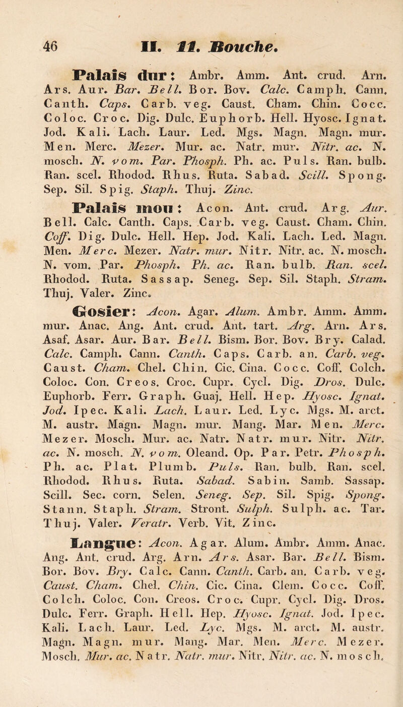 / Palais dur t Ambr. Amm. Ant. cruel Arn. Ars. Aur. Bar. Bell. B or. Boy. Cale. Campli. Cann. Canth. Caps. Carb. veg. Caust. Cliam. Chin. Cocc. Coloc. Croc. Dig. Dulc. Eup h or b. Hell. Hyosc. Ignat. Jod. K ali. Lacli. Laur. Led. Mgs. Magn. Magn. mur. Men. Merc. Mezer. Mur. ac. Natr. mur. Nitr. ac. N. moscli. N. vom. Par, Phosph. Pli. ac. Puis. Ran. bulb. Ran. scel. Rhodod. Rhus. Ruta. Sabad. Scill, Spong. Sep. Sil. Spig. Staph. Thuj. Zinc. Palais mou : Acon. Ant. crud. Arg. Aur. Bell. Cale. Canth. Caps. Carb. veg. Caust. Cham. Chin. Coff. Dig. Dulc. Hell. Hep. Jod. Kali. Lach. Led. Magn. Men. Merc, Mezer. Natr. mur, Nitr. Nitr. ac. N. mosch. N. vom. Par. Phosph, P h. ac, Ran. bulb. Ran. scel, Rhodod. Ruta. Sassap. Seneg. Sep. Sil. Staph. Stram. Thuj. Valer. Zinc. CrOSier: Acon, Agar. Aluni. Ambr. Amm. Amm. mur. Anac. Ang. Ant. crud. Ant. tart. Arg. Arn. Ars. Asaf. Asar. Aur. Bar. Bell, Bism. Bor. Bov. Br y. Calad. Cale. Camph. Cann. Canth, Caps. Carb. an. Carb. veg, Caust. Cham. Chel. Chin. Cic. Cina. Cocc. Coff. Colcli. Coloc. Con. Creos. Croc. Cupr. Cycl. Dig. JDros. Dulc. Euphorb. Eerr. Graph. Guaj. Hell. Hep. Hyosc, Ignat, Jod, Ipec. Kali. Lach. Laur. Led. Lyc. Mgs. M. arct. M. austr. Magn. Magn. mur. Mang. Mar. Men. Merc, Mezer. Mosch. Mur. ac. Natr. Natr. mur. Nitr. Nitr. ac, N. mosch. N. vom. Oleand. Op. Par. Petr. Phosph, Ph. ac. Plat. Plumb. Puis. Ran. bulb. Ran. scel. Rhodod. Rhus. Ruta. Sabad. Sabin. Samb. Sassap. Scill. Sec. corn. Selen. Seneg. Sep. Sil. Spig. Spong. Stann. Staph. Stram. Stront. Sulph. Su 1 pli. ac. Tar. Thuj. Valer. Peratr. Verb. Vit. Zinc. Acon. Agar. Aluni. Ambr. Amm. Anac. Ang. Ant. crud. Arg. Arn. Ars. Asar. Bar. Bell. Bism. Bor. Bov. Bry. Cale. Cann. Canth. Carb. an. Carb. veg. Caust. Cham. Chel. Chin. Cic. Cina. Clem. Cocc. Coff. Colcli. Coloc. Con. Creos. Croc. Cupr. Cycl. Dig. Dros. Dulc. Eerr. Graph. Hell. Hep. Hyosc. Ignat. Jod. Ipec. Kali. Lach. Laur. Led. Lyc. Mgs. M. arct. M. austr. Magn. Magn. mur. Mang. Mar. Men. Merc. Mezer. Mosch. Mur. ac. Natr. Natr. mur. Nitr. Nitr. ac. N. mos ch.