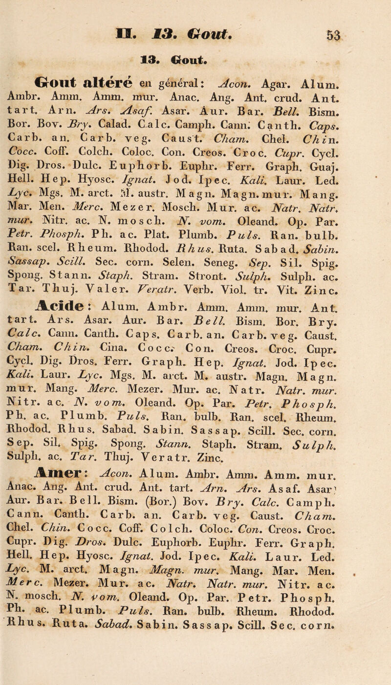 13. Grout. GrOllt alter© en général: Acon. Agar. Alum. Ambr. Amm. Amm. mur. Anac. Ang. Ant. crud. Ant. tart. Arn. Ars. Asaf. Asar. Aur. Bar. Bell. Bism. Bor. Boy. Bry. Calad. Cale. Camph. Cann. Canth. Caps. Car b. an. Car b. veg. Caust. Chain. Chel. Ch in. Coco. Coff. Colch. Coloc. Con. Creos. Croc. Cupr. Cycl. Dig. Dros. Dulc. Euphorb. Eupbr. Ferr. Graph. Guaj. Hell. Hep. Hyosc. Ignat. Jod. Ipec. Kali. Laur. Led. Lyc. Mgs. M. arct. M. austr. Magn. Ma g n. mur. Man g. Mar. Men. Merc. Mezer. Mosch. Mur. ac. Natr. Natr, mur. Nitr. ac. N. moscli. N. vom. Oleand. Op. Par. Petr. Phosph. Pli. ac. Plat. Plumb. P uls. Ran. bulb. Ban. scel. Blieum. Bbodod. R h us. Buta. Sabad. Sabin. Sassap. Scill. Sec. corn. Selen. Seneg. Sep. S il. Spig. Spong. Stann. Staph. Stram. Stront. Sulph. Sulpli. ac. Tar. Thuj. Valer. Veratr. Verb. Viol. tr. Vit. Zinc. ÂCldC : Alum. Ambr. Amm. Amm. mur. Ant. tart. Ars. Asar. Aur. Bar. Bell. Bism. Bor. Bry. Cale. Cann. Canth. Caps. Carb. an. Carb. veg. Caust. Chain. Ch in. Cma. Cocc.' Con. Creos. Croc. Cupr. Cycl. Dig. Dros. Ferr. Graph. Hep. Ignat. Jod. Ipec. Kali. Laur. Lyc. Mgs. M. arct. M. austr. Magn. Magn. mur. Mang. Merc. Mezer. Mur. ac. Natr. Natr. mur. Nitr. ac. N. vom. Oleand. Op. Par. Petr. Phosph. P h. ac. Plumb. Puis. Ban. bulb. Ban. scel. Bheum. Bhodod. Bhus. Sabad. Sabin. Sassap. Scill. Sec. corn. Sep. SiL Spig. Spong. Stann. Staph. Stram. Sulph. Sulph. ac, Tar. Thuj. Veratr. Zinc. ÂlIlCr: Acon. Alum. Ambr. Amm. Amm. mur. Anac. Ang. Ant. crud. Ant. tart. Arn. Ars. Asaf. Asar1 Aur. Bar. Bell. Bism. (Bor.) Bov. Bry. Cale. Camph. Cann. Canth. Carb. an. Carb. veg. Caust. Ch a m. Chel. Chin. Cocc. Coff. Colch. Coloc. Con. Creos. Croc. Cupr. Dig. Dros. Dulc. Euphorb. Euphr. Ferr. Graph. Hell. Hep. Hyosc. Ignat. Jod. Ipec. Kali. Laur. Led. Lyc. M. arct. Magn. Magn. mur. Mang. Mar. Men. Merc. Mezer. Mur. ac. Natr. Natr. mur. Nitr. ac. N. mosch. N. vom. Oleand. Op. Par. Petr. Phosph. Ph. ac. Plumb. Puis. Ban. bulb. Bheum. Bhodod. Bhus. Buta. Sabad. Sabin. Sas s ap. Scill. Sec. corn.