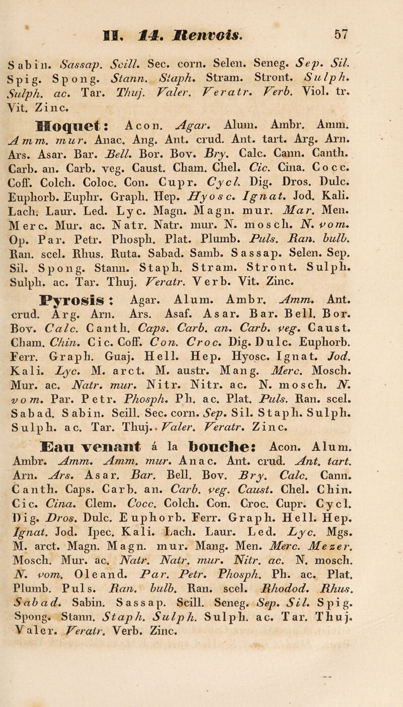 Sabin. Sassap. Scill. Sec. corn. Selen. Seneg. Sep. SU. S pi g. Spong. Stcinn. Staph. Stram. Stront. Sulph. Sulph. ac. Tar. Thuj. Valer. Veratr. Ver b. Viol. tr. Vit. Zinc. lIOQUCt : Acon, Agar. Aluni. Arnbr. Am ni. A mm. mur. Anac. Ang. Ant. crud. Ant. tart. Arg. Arn. Ars. Asar. Bar. Bell. B or. Boy. Bry. Cale. Cann. Canth. Carb. an. Carb. veg. Caust. Cliam. Cliel. Cic. Cina. C o c c. Coff. Colcli. Coloc. Con. Cupr. Cycl. Dig. Bros. Dulc. Eupliorb. Euplir. Grapli. Hep. JETyosc. Ignat. Jod. Kali. Lacli. Laur. Led. Lyc. Magn. Magn. mur. Mar. Men. Merc. Mur. ac. Natr. Natr. mur. N. mosch. N. vom. Op. Par. Petr. Phosph. Plat. Plumb. Puis. Ban. bulb. Ban. scel. Rlius. Buta. Sabad. Samb. Sassap. Selen. Sep. Sil. Spong. Stann. Staph. Stram. Stront. Sulph. Sulph. ac. Tar. Thuj. Veratr. Ver b. Vit. Zinc. PyrOSiS t Agar. Alum. Ambr. Amm. Ant. crud. Arg. Arn. Ars. Asaf. Asar. Bar. Bell. B or. Bov. Cale. Canth. Caps. Carb. an. Carb. veg. Caust. Cham. Chin. Cic. Coff. Con. Croc. Dig. Dulc. Eupliorb. Ferr. Grapli. Guaj. Hell. Hep. Hyosc. Ignat. Jod. Kali. Lyc. M. arct. M. austr. Man g. Merc. Mosch. Mur. ac. Natr. mur. Nitr. Nitr. a c. N. mosch. N. vom. Par. Petr. Phosph. P h. ac. Plat. Puis. Ban. scel. Sabad. Sabin. Scill. Sec. corn. Sep. Sil. Staph. Sulph. Sulph. ac. Tar. Thuj ..Valer. Veratr. Zinc. 33an venant â la bouche: Acon. Alum. Ambr. Amm. Amm. mur. Anac. Ant. crud. Ant. tart. Arn. Ars. Asar. Bar. Bell. Bov. Bry. Cale. Cann. Canth, Caps. Carb. an. Carb. veg. Caust. Chel. Chin. Cic. Cina. Clem. Cocc. Colch. Con. Croc. Cupr. Cycl. Dig. Bros. Dulc. Euphorb. Ferr. Graph. Hell. Hep. Ignat. Jod. Ipec. Kali. Lach. Laur. Led. Lyc. Mgs. M. arct. Magn. Magn. mur. Mang. Men. Merc. Mezer. Mosch. Mur. ac. Natr. Natr. mur. Nitr. ac. N, mosch. N. vom. Ole and. Par. Petr. Phosph. Ph. ac. Plat. Plumb. Puis. Ban. bulb. Ban. scel. Bhodod. Bhus. Sabad. Sabin. Sassap. Scill. Seneg. Sep. Sil. S pi g. Spong. Stann. Staph. Sulph. Sulph. ac. Tar. Thuj. V aler. Veratr. Verb. Zinc.