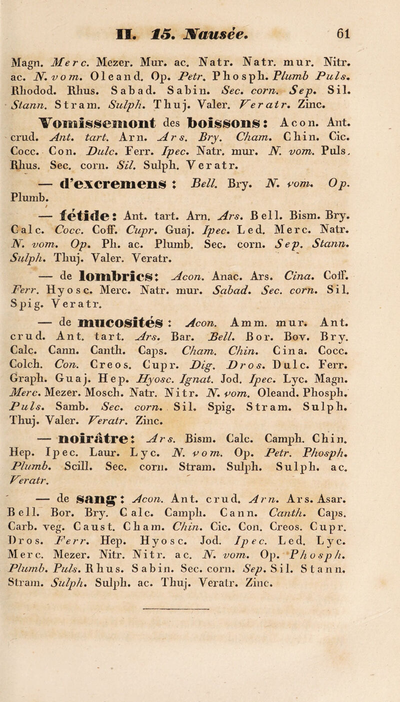 Magn. Merc. Mezer. Mur. ac. Natr. Natr. mur. Nitr. ac. N. v om, 01 e a n d. Op. Petr. P 11 o s ph. Plumb Puis• Bliodod. Rhus. Sabad. Sabin. Sec, corn. Sep, S il. Stann. S tram. SulpJi, Thuj. Valer. Ver air. Zinc. ¥oiîl!j§iiSemont des bOÎSSOIlS: Acon. Ant. crud. Ant. tart. Arn. Ars. Bry. Cham, Cliin. Cic. Cocc. Con. Dulc. Ferr. Ipec, Natr. mur. N. vom. Puis. Rjius. Sec. corn. SU. Sulph. Yeratr. — cl’excremens : Bell. Bry. N. rom, O p. Plumb. / — fétide: Ant. tart. Arn. Ars, Bell. Bism. Bry. Cale. Cocc. Coff. Cupr, Guaj. Ipec, Led. Merc. Natr. N, vom. Op. Pli. ac. Plumb. Sec. corn. Sep. Stann. Sulph. Tliuj. Valer. Veratr. — de lombrics: Acon. Anac. Ars. Cina. ColF. Ferr. Hyosc. Merc. Natr. mur. Sabad. Sec. corn. S il. Spig. Veratr. •— de mUCOSitéS : Acon. A mm. mur. Ant. crud. Ant. tart. Ars. Bar. Bell, B or. Bov. Bry. Cale. Cann. Cantb. Caps. Cham. Chin. Cina. Cocc. Colch. Con. Creos. Cupr. Dig. Dr os. Bu le. Ferr. Graph. Guaj. Hep. Hyosc. Ignat. Jod. Ipec. Lyc. Magn. Merc. Mezer. Moscb. Natr. Nitr. N. vom. Oleand. Phosph. Puis. Samb. Sec. corn. S il. Spig. S tram. Sulpb. Tbuj. Valer. Veratr. Zinc. — noirâtre: Ars. Bism. Cale. Camph. Chin. Hep. Ipec. Laur. Lyc. N. vom. Op. Petr. Phosph. Plumb. Scill. Sec. corn. Stram. Sulpb. Sulpb. ac. Veratr. — de Sftllg* ♦ Acon. Ant. crud. Arn. Ars. Asar. Bell. Bor. Bry. Cale. Camph. Cann. Canth. Caps. Carb. veg. Caust. Cham. Chin. Cic. Con. Creos. Cupr. Bros. Ferr. Hep. Hyosc. Jod. Ipec. Led. Lyc. Merc. Mezer. Nitr. Nitr. ac. N. vom. Op. Phosph. Plumb. Puis. Bbus. Sabin. Sec. corn. Sep. S i 1. Stann. Stram. Sulph. Sulph. ac. Thuj. Veratr. Zinc.