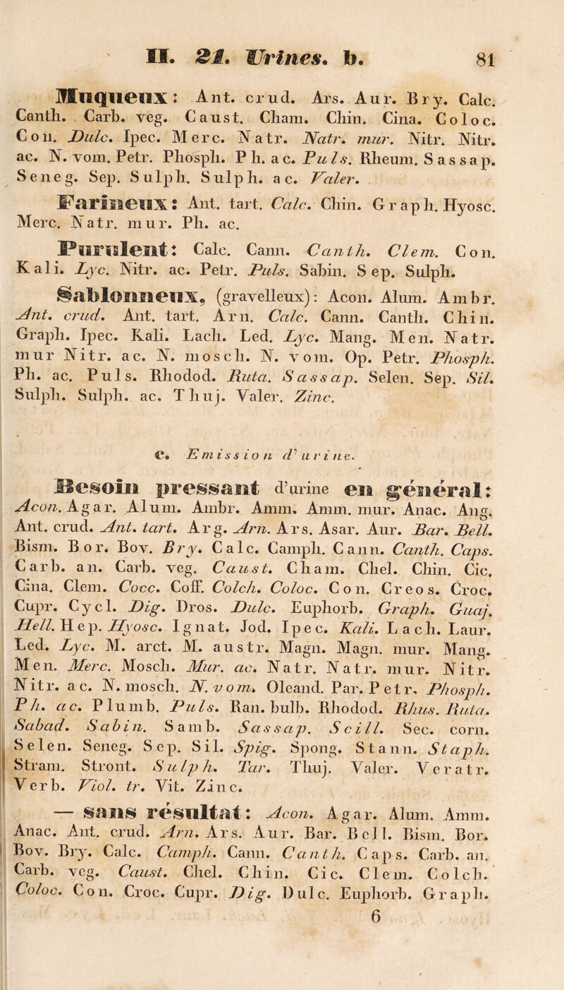 OTuqueilX: Ant. crud. Ars. Aur. Br y. Cale. Cantïi. Carb. veg. Caust. Cliam. Cliin. Cina. Coloc. Cou. Dulc. Ipec. Merc. Natr. Natr. mur. Nitr. Nitr. ac. N. vom. Petr. Pliospli. P h. ac. Puis. Rheum. Sassap. Seneg. Sep. S ulpli. S ulp h. a c. Valer. Farineux: Ant. tare Cale. Cliin. Grapli. Hyosc. Merc. K a t r. mur. Pli. ac. Purulent: Cale. Cann. C ant lu Clem. Con. K ali. Lyc. Nitr. ac. Petr. Puis. Sabin. Sep. Sulpli. §abloimeHXî (gravelleux) : Acon. Alum. Ambr. dut. crud. Ant. tart. A ni. Cale. Cann. Cantli. Chili. Graph. Ipec. Rali. Lach. Led. Lyc. Mang. Men. Natr. mur Nitr. ac. N. mosch. N. vom. Op. Petr. Phosph. Pli. ac. Puis. Rliodod. Ruta. Sassap. Selen. Sep. SU. Sulpli. Sulpli. ac, Thuj. Valer. Zinc. C®. Emission d'urine. Hesoin pressant d’urine en général Acon. Agar. Alum. Ambr. Ainm. Amm. mur. Anae. Ang. Ant. crud. Ant. tart. Arg. Arn. Ars. Asar. Aur. Bar. Bell. Bism. B or* Bov. Br y. Cale. Campli. Cann. Canth. Caps. Carb. an. Carb. veg. Caust. Chain. Cliel. Chili. Cic. Cina. Clem. Cocc. CofF. Colch. Coloc. Con. Creos. Croc. Hell. H e p. Hyosc. I g n at. Jod. Ipec. Kçili. Lac h. Laur. Led. Lyc. M. arct. M. austr. Magn. Magn. mur. Mang. Men. Merc. Mosch. Mur. ac. Natr. Natr. mur. Nitr. N it r. a c. N. mosch. N.vo m. Oleand. Par. Petr. Phosp/i. P h. a c. Plumb. Pu is. Ran. bulb. Rhodod. Rhus. Ruta. Sabad. Sabin. Sarnb. Sassap. Scill. Sec. corn. Selen. Seneg. Sep. S i 1. Spig. Spong. S t a n n. S t ap h. Stram. Stront. S ulp lu Tar. Thuj. Valer. Veratr. Ver b. Viol. tr. Vit. Zinc. — sans résultat: Acon. Agar. Alum. Amm. Anac. Ant. crud. Arn. Ars. Aur. Bar. Bell. Bism. Bor. Bov. Bry. Cale. Camph. Cann. Canth. Caps. Carb. an. Carb. veg. Caust. Chel. Chili. Cic. Clem. Colch. Coloc. Con. Croc. Cupr. Dig. Dulc. Eupliorb. Graph. 6 ♦ ♦