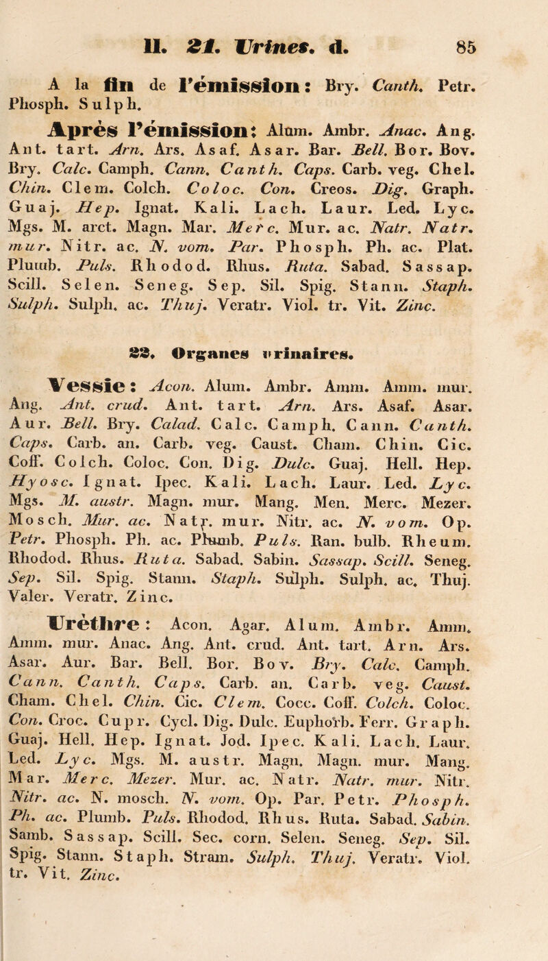 A la An de l'émission : Bry. Canth. Petr. Phosph. S u 1 p li. Après l’émission? Alam. Ambr. Anac. An g. Ant. tart. Arn. Ars. Asaf. Asar. Bar. Bell. B or. Bov. Bry, Cale. Camph. Cann. C ant lu Caps. Carb. veg. Chel. Chin. Clem. Colch. Col oc. Con. Creos. Dig. Graph. Guaj. Hep. Ignat. K ali. La ch. Laur. Led. Lyc. Mgs. M. arct. Magn. Mar. Metc. Mur. ac. Natr. Natr. mur. H i t r. a c. N. vom. Par* Phospli. Ph. ac. Plat. Plumb. Puis. Rliodod. Rlius. Buta. Sabad. Sassap. Scill. Sel en. Seneg. Sep. Sil. Spig. Stann. Staph. Sulph. Sulph. ac. Thuj. Veratr. Viol. tr. Vit. Zinc. 33. Organes urinaires. Vessies Acon. Aluni. Anibr. Arnni. Aram. mur. Ang. Ant. crud'. Ant. tart. Arn. Ars. Asaf. Asar. Aur. Bell. Bry. Calad. Cale. Camph. Cann. Canth. Caps. Carb. an. Carb. veg. Caust. Chain. Chin. Cic. Coff. Colch. Coloc. Con. Dig. JJulc. Guaj. Hell. Hep. Hyosc. Ignat. Ipec. K ali. La ch. Laur. Led. Lyc, Mgs. M. austr. Magn. mur. Mang. Men. Merc. Mezer. Mo s ch. Mur. ac, Natf. mur. Nitr. ac. N, vom, Op. Petr, Phosph. Ph. ac. Plumb. Puis. Ran. bulb. Rheuni. Rhodod. Rhus. Buta. Sabad. Sabin. Sassap, Scill, Seneg. Sep, Sil. Spig. Stann. Staph, Sulph. Sulph. ac. Thuj. Valer. Veratr. Zinc. Urèthre : Acon. Agar. Aluni. Ambr. Amm. Amm. mur. Anac. Ang. Ant. crud. Ant. tart. Arn. Ars. Asar. Aur. Bar. Bell. Bor. Bov. JS?y, Cale. Camph. Cann. Canth. Caps. Carb. an. Carb. veg. Caust, Cham. Chel. Chin. Cic. Clem. Cocc. ColF. Colch. Coloc. Con. Croc. Cupr. Cycl. Dig. Dulc. Eupho'rb. Ferr. Graph. Guaj. Hell. Hep. Ignat. Jod. Ipec. K ali. Lach. Laur. Led. Lyc. Mgs. M. austr. Magn. Magn. mur. Mang. Mar. Merc. Mezer. Mur. ac. Natr. Natr. mur. Nitr. Nitr. ac. N. mosch. N. vom. Op. Par. Petr. Phosph. Ph. ac. Plumb. Puis. Rhodod. Rhus. Ruta. Sabad. Sabin. Samb. Sassap. Scill. Sec. corn. Selen. Seneg. Sep. Sil. Spig* Stann. Staph. Stram. Sulph, Thuj. Veratr. Viol, tr. Vit. Zinc.