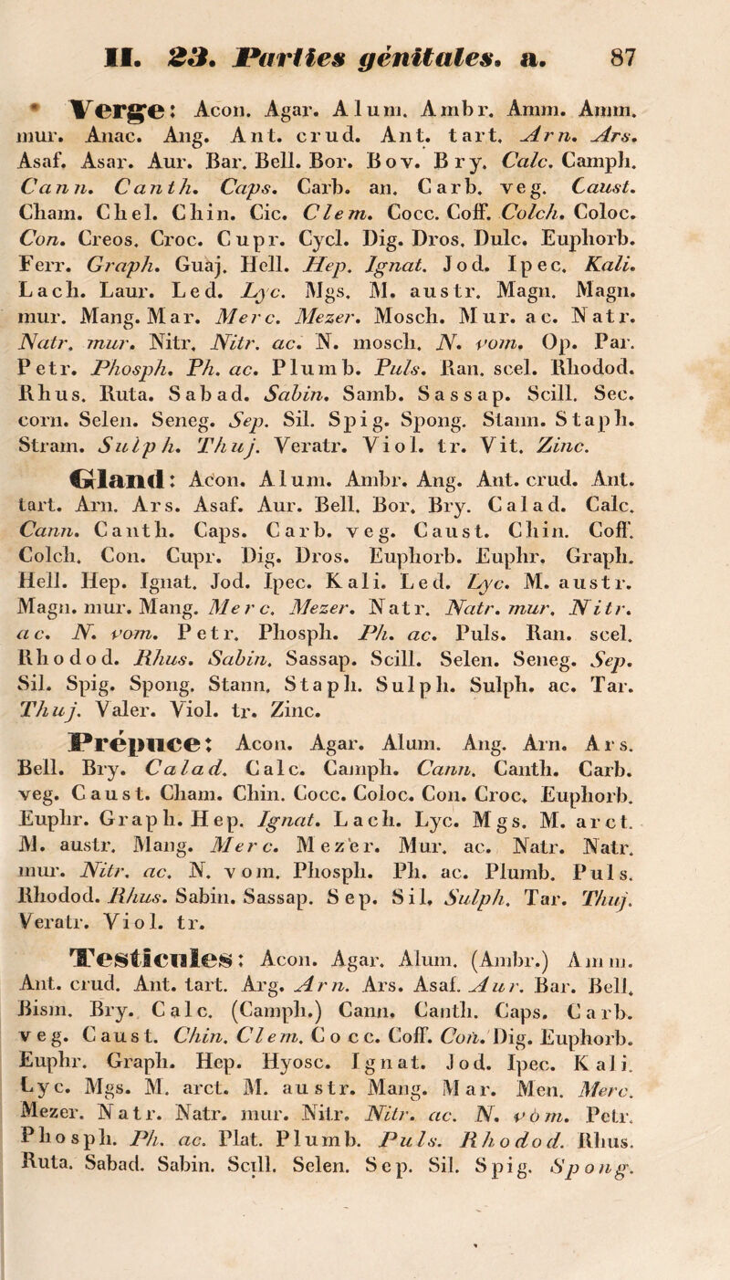 Vergfeî Acon. Agar. Aluni. Ambr, Amm. Annn. mur. Anac. Ang. Ant. crud. Ant. tart. Arn. Ars. Asaf. Asar. Aur. Bar. Bell. Bor. Bov. Br y. Cale. Campli. C a nu, Canth, Caps. Carb. an. Car b. veg. Caust. Cliam. Cliel. Cliin. Cic. Clem. Cocc. Colf. Colch. Coloc. Con. Creos. Croc. Cupr. Cycl. Dig. Dros, Dulc. Eupliorb. Ferr. Graph. Guaj. Hell. Hep. Ignat. Jod. Ipec. Kali. Lacli. Laur. Led. Lyc. Mgs. M. austr. Magn. Magn. mur. Mang. Mar. Merc. Mezer. Mosch. Mur. ac. Natr. Natr, mur. Mtr, Nitr. ac. N. moscli. N. vom. Op. Par. Petr. Phosph. Ph. ac. P lu ni b. Puis. Ban. scel. Rliodod. Rhus. Ruta. Sabad. Sabin. Samb. Sassap. Scill. Sec. corn. Selen. Seneg. Sep. Sil. Spi g- Spong. Stann. Stapb. Stram. Sulph. Thuj. Veratr. Viol. tr. Vit. Zinc. Grland : Acon. Aluni. Ambr. Ang. Ant. crud. Ant. tart. Am. Ars. Asaf. Aur. Bell. Bor. Bry. Cal ad. Cale. Cann. Cantli. Caps. Carb. veg. Caust. Cliin. CofT. Colcli. Con. Cupr. Dig. Dros. Eupliorb. Euplir. Grapli. Hell. Hep. Ignat. Jod. Ipec. Kali. Led. Lyc. M. austr. Magn. mur. Mang. Me r c. Mezer. Natr. Natr. mur. Nitr. ac. N. vom. Petr. Phospli. Ph. ac. Puis. Ran. scel. Rhodod. Itlius. Sabin, Sassap. Scill. Selen. Seneg. Sep. Sil, Spig. Spong. Stann, Stapb. Sulpli. Sulph. ac. Tar. Thuj. Valer. Viol. tr. Zinc. Prépuce : Acon. Agar. Aluni. Ang. Arn. Ars. Bell. Bry. Calad. Cale. Camph. Cann. Canth. Carb. veg. Caust. Cliam. Cliin. Cocc. Coloc. Con. Croc. Eupliorb. Euplir. Graph. Hep. Ignat. La ch. Lyc. Mgs. M. arct. M. austr. Mang. Merc. Mezer. Mur. ac. Natr. Natr. mur. Nitr. ac. N. vom. Phosph. Ph. ac. Plumb. Puis. Rhodod. Rhus. Sabin. Sassap. Sep. Sil, Sulph. Tar. Thuj. Veratr. Viol. tr. Testicules : Acon. Agar. Aluni. (Ambr.) Amm. Ant. crud. Ant. tart. Arg. Arn. Ars. Asaf. Aur. Bar. Bell. Bism. Bry. Cale. (Camph.) Cann. Canth. Caps. Carb. veg. Caust. Chin. Clem. Cocc. Coff. Con. Dig. Euphorb. Euphr. Graph. Hep. Hyosc. Ignat. Jod. Ipec. Kali. Lyc. Mgs. M. arct. M. austr. Mang. Mar. Men. Merc. Mezer. Natr. Natr. mur. Nitr. Nitr. ac. N. vôm. Petr, Phosph. Ph. ac. Plat. Plumb. Puis. Rhodod. Rhus. Ruta. Sabad. Sabin. Scill. Selen. Sep. Sil. Spig. Spong.