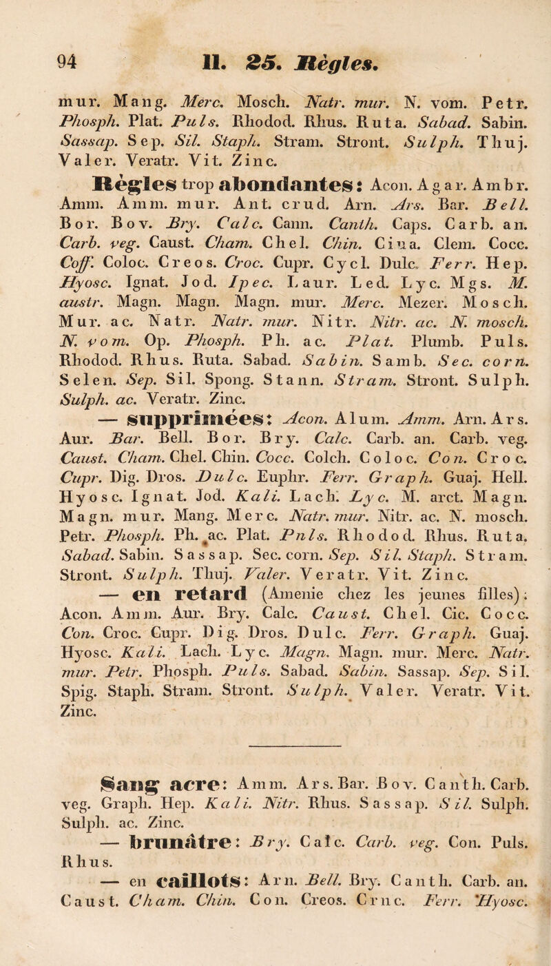 mur. Mang. Merc. Moscli. Natr. mur. N. vom. Petr. Phosph. Plat. Puis. Pihodod. Rlius. Rut a. Sabcid. Sabin. Sassap. Sep. SU. Staph. Stram. Stront. Sulph. Tliuj. Valer. Veratr. Vit. Zinc. ttèfçles trop abondantes : Acon. A g a r. Am b r. Amm. A mm. mur. Ant. crud. Arn. Ars. Bar. Bell. B or. Boy. Bry. Cale. Cann. Canih. Caps. Car b. an. Carb. veg. Caust. Cham. Chel. Chin. Ciua. Clem. Cocc. Coff. Coloc. Creos. Croc. Cupr. Cycl. Dulc* Ferr. Hep. Hyosc. Ignat. Jo d. Ipec. Laur. Led. Lyc. Mgs. M. auslr. Magn. Magn. Magn. mur. Merc. Mezer. Moscli. Mur. ac. Natr. Natr. mur. Nitr. Nitr. ac. N. moscli. N. vom. Op. Phosph. Pli. ac. Plat. Plumb. Puis. Rliodod. Rlius. Ruta. Sabad. Sabin. Sam b. Sec. corn. S e 1 e n. Sep. S i 1. Spong. S t a n n. S tram. Stront. S u 1 p b. Sulph. ac. Veratr. Zinc. — supprimées : Acon. Alum. Amm. Arn. Ars. Aur. Bar. Bell. B o r. B r y. Cale. Carb. an. Carb. veg. Caust. Cham. Cliel. Chin. Cocc. Colch. Coloc. Co n. Croc. Cupr. Dig. Dros. Dulc. Euplir. Ferr. Graph. Guaj. Hell. Hy ose. Ignat. Jod. K ali. Lac h. Ly c. M. arct. Magn. Magn. mur. Mang. Merc. Natr. mur. Nitr. ac. N. moscli. Petr. Phosph. Ph. ac. Plat. P ni s. Rliodod. Rlius. Ruta. Sabad. Sabin. Sassap. Sec. corn. Sep. S i l. Staph. S t r a m. Stront. Sulph. Tliuj. Valer. Veratr. Vit. Zinc. — en retard (Amenie chez les jeunes filles) ; Acon. A ni m. Aur. Bry. Cale. Ca ust. C h e 1. Cic. Cocc. Con. Croc. Cupr. Dig. Dros. Dulc. Ferr. Graph. Guaj. Hyosc. K ali. Lach. Lyc. Magn. Magn. mur. Merc. Natr. mur. Petr. Phosph. Puis. Sahad. Sabin. Sassap. Sep. S il. Spig. Staph. Stram. Stront. Sulph. Valer. Veratr. Vit. Zinc. acre: Amm. Ars. Bar. Bov. C ant h. Carb. veg. Graph. Hep. K ali. Nitr. Rlius. Sassap. S il. Sulph. Sulph. ac. Zinc. — brunâtre: Bry. Cale. Carb. veg. Con. Puis. Rhu s. — en caillots : A r n. Bell. Bry. C a n t h. Carb. an. C a u s t. Ch a m. Chin. C o n. Creos. C r n c. Ferr. 'Hyosc.