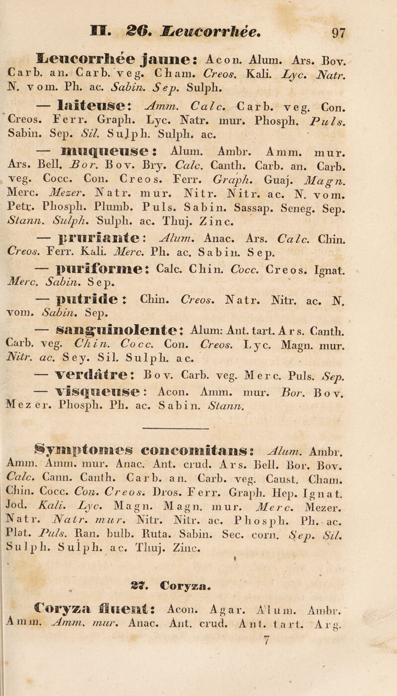 liewcorrlaee jaune: Acon. Alum. Ars. Boy. Car b. an. Car b. veg. Cham. Creos. Kali. Lyc. Natr. N. v om. Pli. ac. Sabin. Sep. Sulpli. — lliîteilSe: Amin. Cale. Car b. veg. Con. Creos. Ferr. Graph. Lyc. Natr. mur. Pbosph. Puis. Sabin. Sep. SU. Sujph. Sulpb. ac. — muqueuse : Aluni. Ambr. A mm. mur. Ars. Bell. B or. Bov. Bry. Cale. Cantb. Carb. an. Carb. veg. Cocc. Con. Creos. Ferr. Graph. Guaj. Magn. Merc. Mezer. Natr. mur. Nitr. Nitr. ac. N. vom. Petr. Pbospîi. Plumb. Puis. Sabin. Sassap. Seneg. Sep. Stann. Sulph. Sulph. ac. Tliuj. Zinc. —- priirÎAlltC * Alum. Anac. Ars. Cale. Cbin. Creos. Ferr. Kali. Merc. Pli. ac. Sabin. Sep. — imriforme: Cale. Chin. Cocc. Creos. Ignat. Merc. Sabin. Sep. — putride: Chin. Creos. Natr. Nitr. ac. N. vom. Sabin. Sep. — sanguinolente: Alum: Ant. tart. Ar s. Canth. Carb. veg. Chin. Cocc. Con. Creos. Lyc. Magn. mur. Nitr. ac. S e y. S i 1. Sulph. a c. — verdâtre : Bov. Carb. veg. Merc. Puis. Sep. — visqueuse : Acon. Amm. mur. Bor. Bov. Mezer. Phosph. Ph. ac. Sabin. Stann. Symptômes eoncomltans : Alum. Ambr. Amm. Amm. mur. Anac. Ant. erud. Ars. Bell. Bor. Bov. Cale. Cann. Canth. Carb. an. Carb. veg. Caust. Cham. Chin. Cocc. Con. Creos. Dros. Ferr. Graph. Hep. Ignat. Jod. Kali. Lyc. Magn. Magn. mur. Merc. Mezer. Natr. Natr. mur. Nitr. Nitr. ac. Phosph. Ph. ac. Plat. Puis. Ban. bulb. Buta. Sabin. Sec. corn. Sep. SU. Sulph. S u 1 p h. a c. Thuj. Zinc. » _ v Coryza. Coryza fluent: Acon. Agar. Alum. Ambr. Amm. Amm. mur. Anac. Ant. erud. Ant. tart. Arg.