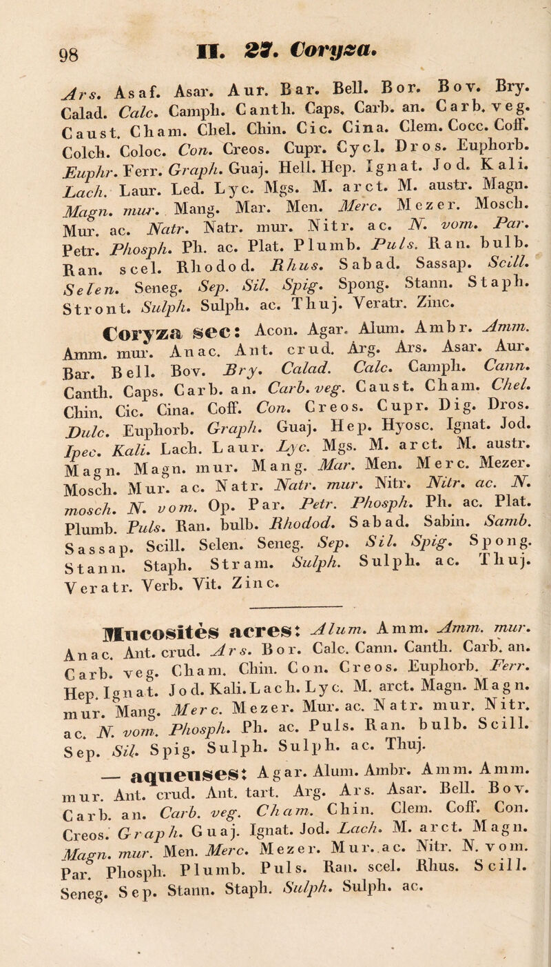 Ars. Asaf. Asar. Aur. Bar. Bell. Bor. Boy. Bry. Calad. Cale. C ampli. Cantli. Caps. Cari), an. Car b. veg. Caust. Chain. Chel. Chin. Cic. Cina. Clem. Cocc. ColF. Colch. Coloc. Con. Creos. Cnpr. Cycl. Dr os. Euphorb. Euphr. Ferr. Graph. Guaj. Hell. Hep. xgnat. Jod. K ali. Lach. Laur. Led. Lyc. Mgs. M. arct. M. austr. Magn. Magn. mur. Mang. Mar. Men. Merc. Mezer. Moscb. Mur. ac. Natr. Natr. mur. Nitr. ac. N. vom. Par. Petr. Phosph. Ph. ac. Plat. Plumb. Puis. Ban. bulb. Ban. scel. Bhodod. Bhus. Sabad. Sassap. ScUl. Sel en» Seneg. Sep. SU. Spig. Spong. Stann. Staph. Stront. Sulph. Sulph. ac. Thuj. Veratr. Zinc. COFVKii SCC 5 Acon. Agar. Alum. Ambr. Amm. Amm. mur. Anac. Ant. crud. Arg. Ars. Asar. Aur. Bar. Bell. Bov. Bry. Calad. Cale. Campli. Cann. Cantli Caps. Carb. an. Carb.veg. Caust. Chain. Chel. Chin. Cic. Cina. Coff. Con. Creos. Cupr. Di g. Dros. Eulc. Euphorb. Graph. Guaj. Hep. Hyosc. Ignat. Jod. Ipec. Kali. Lach. Laur. Lyc. Mgs. M. arct. M. austr. Magn. Magn. mur. Mang. Mar. Men. Merc. Mezer. Mosch. Mur. ac. Natr. Natr. mur. Nitr. Nitr. ac. N. mosch. N. vom. Op. Par. Petr. Phosph. Ph. ac. Plat. Plumb. Puis. Ban. bulb. Bhodod. Sabad. Sabin. Samb. Sassap. Scill. Selen. Seneg. Sep. SU. Spig. Spong. Stann. Staph. Stram. Sulph. Sulph. ac. Thuj. Veratr. Verb. Vit. Zinc. Mucosités acres: Alum. Amm. Amm. mur. Anac Ant. crud. Ars. Bor. Cale. Cann. Cantli. Caib. an. C.arb. Yeg. Cham. Chin. Con. Creos. Euphorb. Ferr. Hep Ignat. J o d. Kali. La ch. Lyc. M. arct. Magn. Mag n. mur. Mang. Merc. Mezer. Mur. ac. Natr. mur. Nitr. ac. N. vom. Phosph. Ph. ac. Puis. Ban. bulb. Scill. Sep. SU. Spig. Sulph. Sulph. ac. Thuj. aqueuses: A g ar. Aluni. Ambr. Amm. Amm. mur. Ant. crud. Ant. tart. Arg. Ars. Asar. Bell. Boy. Carb an. Carb. veg. Cham. Chin. Clem. Coff. Con. Creos Graph. Guaj. Ignat. Jod. Lach. M. arct. Magn. Magn. mur. Men. Merc. Mezer. Mur.ac. Nitr. N. vom. Par. Phosph. Plumb. Puis. Ban. scel. Bhus. Scill. Seneg. Sep. Stann. Staph. Sulph. Sulph. ac.