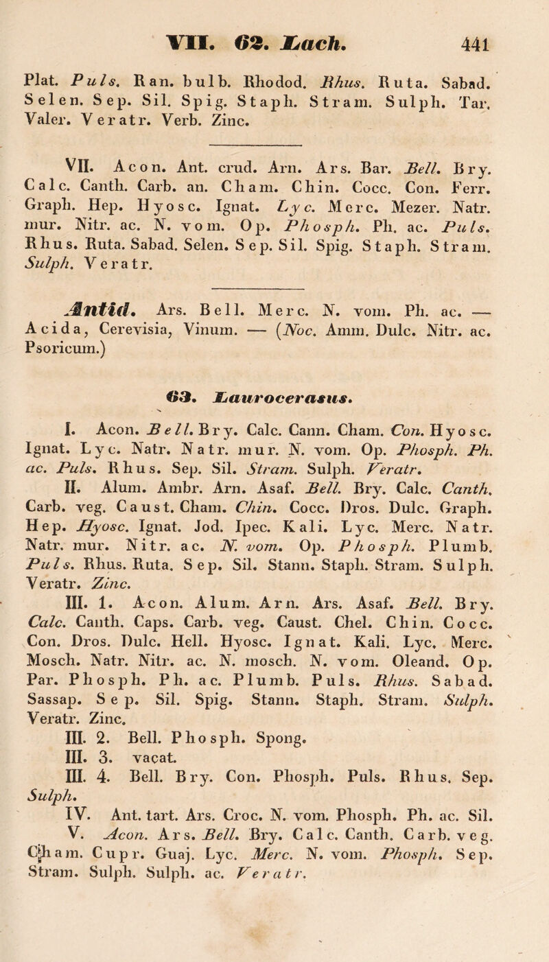 Plat. Puis. R an. bulb. Rhodod. Rhus. Ru ta. Sabad. Sel en. Sep. S il. Spig. Stapli. S tram. Sulpli. Tar, Valer. Veratr. Verb. Zinc. VH. Acon. Ant. crud. Arn. Ars. Bar. Bell. Br y. Cale. Cantli. Carb. an. Cbam. Ch in. Cocc. Con. Ferr. Grapb. Hep. H y o s c. Ignat. Ly c. Merc. Mezer. Natr. mur. Nitr. ac. N. v o m. Op. Phosph. Pli, ac. Puis. R h u s. Ruta. Sabad. Selen. Sep. S il. Spig. Staph. S tram. Sulph. Veratr. Æntid. Ars. Bell. Merc. N. vom. Ph. ac. — Acid a, Cerevisia, Vinum. — (.Noc. Amm. Dulc. Nitr. ac. Psoricum.) ©3. JLaurocerasus. I. Acon. Bell. Br y. Cale. Cann. Cham. Con. Hyosc. Ignat. Lyc. Natr. Natr. mur. N. vom. Op. Phosph. Ph. ac. Puis. R h u s. Sep. Sil. Stram. Sulph. Veratr. H. Aluni. Ambr. Arn. Asaf. Bell. Bry. Cale. Canth. Carb. veg. C a us t. Cham. Chin. Cocc. Dros. Dulc. Graph. Hep. Hyosc. Ignat. Jod. Ipec. Kali. Lyc. Merc. Natr. Natr. mur. Nitr. a c. N. vom. Op. Phosph. P1 u m b. Puis. Rhus. Ruta. Sep. Sil. Stann. Staph. Stram. Sulph. Veratr. Zinc. III. 1. Acon. Aluni. Arn. Ars. Asaf. Bell. Bry, Cale. Canth. Caps. Carb. veg. Caust. Chel. Chin, Cocc. Con. Dros. Dulc. Hell. Hyosc. Ignat. Kali. Lyc. Merc. Mosch. Natr. Nitr. ac. N. mosch. N. vom. Oleand. Op. Par. Phosph. P h. a c. Plumb. Puis. Rhus. Sabad. Sassap. Sep. Sil. Spig. Stann. Staph. Stram. Sulph. Veratr. Zinc. III. 2. Bell. Phosph. Spong. III. 3. vaçat. III. 4. Bell. Bry. Con. Phosph. Puis. Rhus, Sep. Sulph. IV. Ant. tart. Ars. Croc. N. vom. Phosph. Ph. ac. Sil. V. Acon. kr s. Bell. Bry. Cale. Canth. Carb. veg. Cjh am. Cupr. Guaj. Lyc. Merc. N. vom. Phosph. Sep. Stram. Sulph. Sulph. ac. Veratr.