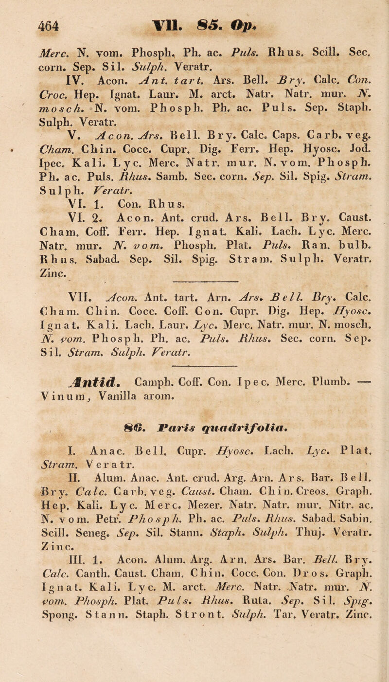 Merc. N. vom. Phosph, Ph. ac. Puis. Rhus. Scill. Sec. corn. Sep. S il. Sulph. Veratr. IV. Acon. Ant. tart. Ars. Bell. JBry. Cale. Con. Croc. Hep. Ignat. Laur. M. arct. Natr. Natr. mur. N. mosch. N. vom. Phospli. Pb. ac. Puis. Sep. Stapb, Sulph. Veratr. V. Acon. Ars. Bell. Br y. Cale. Caps. Carb. veg. Cham. Ch in. Cocc. Cupr. Dig. Ferr. Hep. Hyosc. Jod. Ipec. K ali. Lyc. Merc. Natr. mur. N. vom. Pliosph. Pli. ac. Puis. Rhus. Samb. Sec. corn. Sep. Sil. Spig. Stram. Sulph. Veratr. VL 1. Con. Rhus. VI. 2. Acon. Ant. crud. Ars. Bell. Br y. Caust. Cham. Coff. Ferr. Hep. Ignat. Kali. Lach. Lyc. Merc. Natr. mur. N. vom. Pliosph. Plat. Puis. R an. bulb. Rhus. Sabad. Sep. Sil. Spig. Stram. Sulph. Veratr. Zinc. VIL Acon. Ant. tart. Arn. Ars. Bell. Bry. Cale. Cham. Ch in. Cocc. Coff. Con. Cupr. Dig. Hep. Jlyosc. Ignat. Kali. Lach. Laur. Lyc. Merc. Natr. mur. N. mosch. N. vom. Pliosph. Ph. ac. Puis« Rhus. Sec. corn. Sep. Sil. Stram. Sulph. Veratr. Æfltid. Camph. Coff. Con. Ipec. Merc. Plumb. — Vinumy Vanilla arom. 8®. Paris quadrifolia. I. Anac. Bell. Cupr. Hyosc. Lach. Lyc. Plat. Stram. V eratr. II. Alum. Anac. Ant. crud. Arg. Arn. Ars. Bar. Bell. Br y. Cale. Carb. veg. Caust. Chain. Chili. Creos. Grapli. Hep. Kali. Lyc. Merc. Mezer. Natr. Natr. mur. Nitr. ac. N. vom. Petr. Phosph. Ph. ac. Puis. Rhus. Sabad. Sabin. Scill. Seneg. Sep. Sil. Stann. Staph. Sulph. Tliuj. Veratr. Z i n c. III. 1. Acon. Alum. Arg. Arn. Ars. Bar. Bell. Br y. Cale. Canth. Caust. Cham. Chin. Cocc. Con. Dr os. Grapli. Ignat. Kali. Lyc. M. arct. Merc. Natr. Natr. mur. N. vom. Phosph. Plat. Puis. Rhus. Ruta. Sep. Sil. Spig. Spong. Stann. Staph. Stront. Sulph. Tar. Veratr. Zinc.