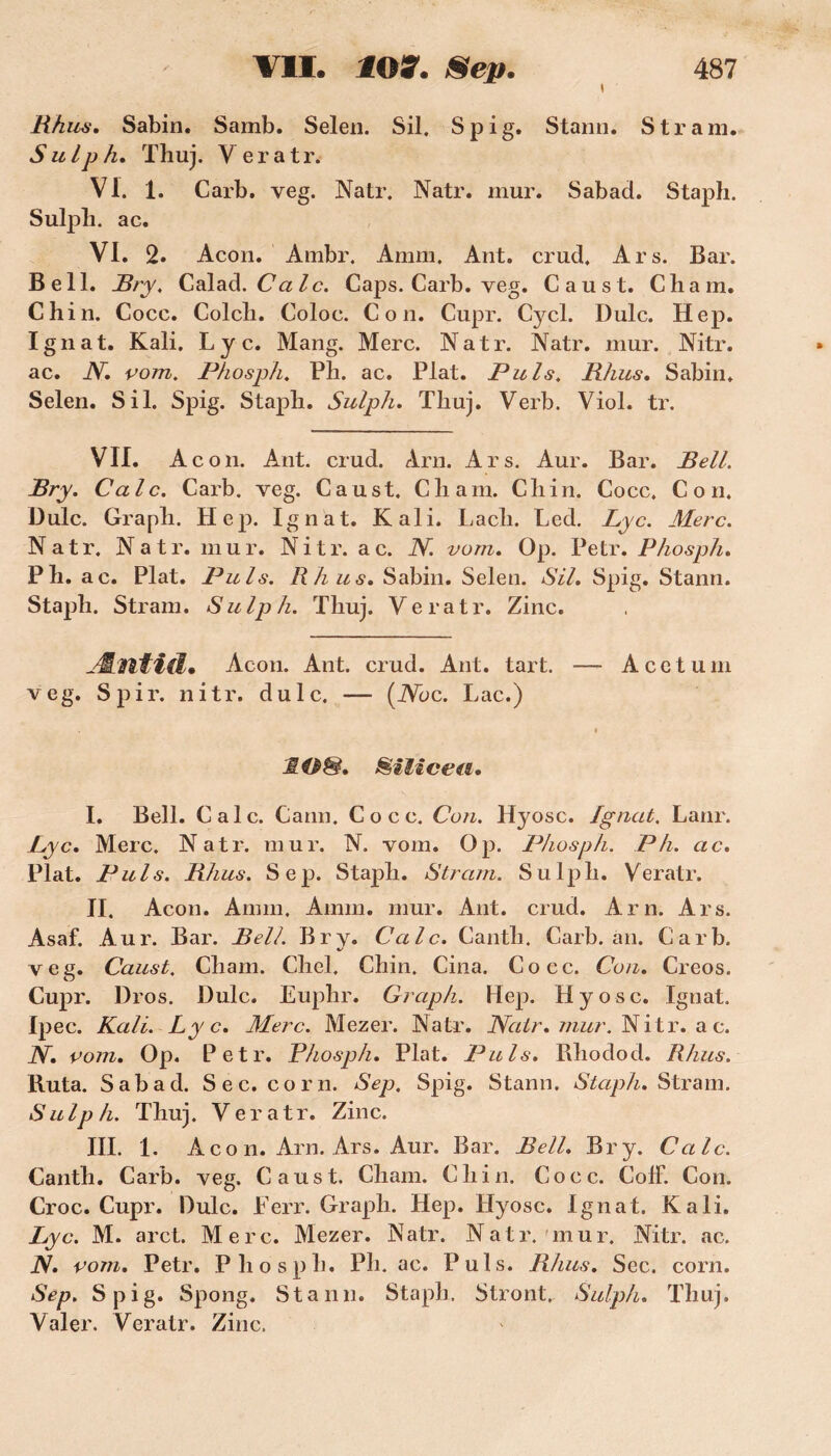 Rhus. Sabin. Samb. Selen. Sil. Spig. Stann. S tram. S u lp h. Thuj. V e r a tr. VI. 1. Carb. veg. Natr. Natr. mur. Sabad. Staph. Sulph. ac. VI. 2. Acon. Ambr. Amm. Ant. crud. Ars. Bar. Bell. Bry. Calad .Cale. Caps. Carb. veg. Caust. Chain. Chin. Cocc. Colch. Coloc. Con. Cupr. Cycl. Dulc. Hep. Ignat. Kali. Ly c. Mang. Merc. Natr. Natr. mur. Nitr. ac. N. vom. Phosph. Pli. ac. Plat. Puis. Rhus. Sabin. Selen. Sil. Spig. Staph. Sulph. Thuj. Verb. Viol. tr. VII. Ac on. Ant. crud. Arn. Ars. Aur. Bar. Bell. Bry. Cale. Carb. veg. Caust. C h a ni. Chin. Cocc. Con. Dulc. Grapli. Hep. Ignat. Kali. Lacli. Led. Lyc. Merc. Natr. Natr. mur. Nitr. a c. N. vom. Op. Petr. Phosph. P h. ac. Plat. Puis. Rhus. Sabin. Selen. Sil. Spig. Stann. Staph. Stram. Sulph. Thuj. Veratr. Zinc. JLntid. Acon. Ant. crud. Ant. tart. — A c e t u ni veg. Spir. nitr. dulc. — (iVbc. Lac.) < JIO&. Silice fi. I. Bell. Cale. Cann. Cocc. Con. Hyosc. Ignat. Lanr. Lyc. Merc. Natr. mur. N. vom. Op. Phosph. P h. ac. Plat. Puis. Rhus. Sep. Staph. Stram. Sulph. Veratr. II. Acon. Amin. Amm. mur. Ant. crud. Arn. Ars. Asaf. Aur. Bar. Bell. Bry. Cale. Canth. Carb. an. Carb. veg. Caust. Chain. Chel. Chin. Cina. Cocc. Con. Creos. Cupr. l)ros. Dulc. Euphr. Graph. Hep. Hyosc. Ignat. Ipec. Kali. Lyc. Merc. Mezer. Natr. Natr. mur. Nitr. a c. N. vom. Op. Petr. Phosph. Plat. Puis. Rhodod. Rhus. Ruta. Sabad. Sec. corn. Sep. Spig. Stann. Staph. Stram. Sulp h. Thuj. Veratr. Zinc. III. 1 Aco n. Arn. Ars. Aur. Bar. Bell. Bry. Cale. Canth. Carb. veg. Caust. Chain. Chin. Cocc. ColF. Con. Croc. Cupr. Dulc. Eerr. Graph. Hep. Hyosc. Ignat. Kali. Lyc. M. arct. Merc. Mezer. Natr. Natr. mur. Nitr. ac. N. vom. Petr. Phosph. Ph. ac. Puis. Rhus. Sec. corn. Sep. Spig. Spong. Stann. Staph. Stront. Sulph. Thuj. Valer. Veratr. Zinc.