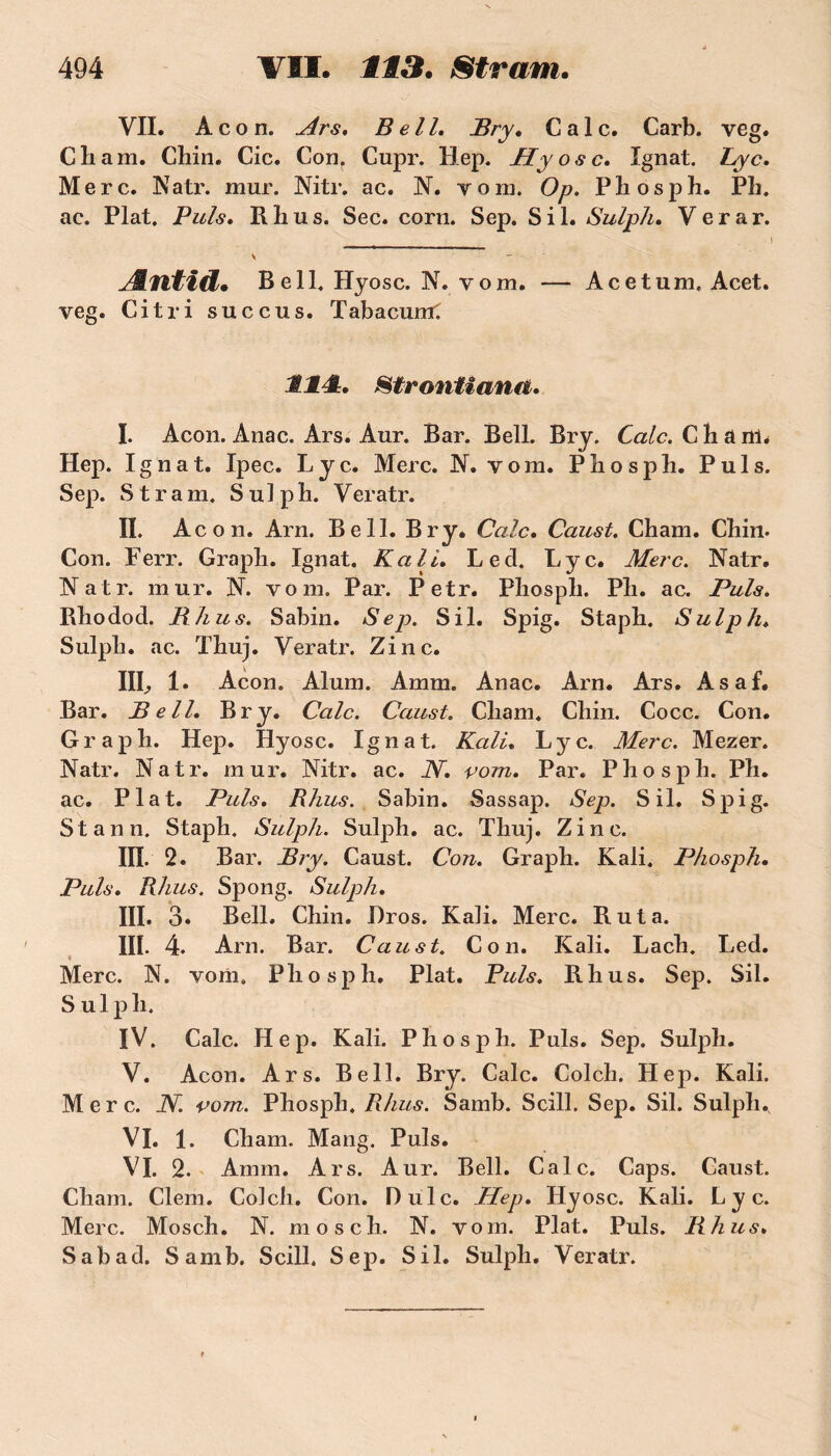 VII. Àcon. Ars. Bell. Bry. Cale. Carb. veg. Cliam. Cliin. Cic. Cou. Cupr. Hep. Hyosc. Ignat. Lyc. Merc. Natr. mur. Nitr. ac. N. yom. Op. Phosph. PL. ac. Plat. Puis. Il b u s. Sec. corn. Sep. S i 1. Sulph. V e r a r. ÆnitiÛ. Bell. Hyosc. N. vom. — Acetum, Acet. veg. Ci tri succus. Tabacurtf IM. Strontiana. I. Acon. Anac. Ars. Anr. Bar. Bell. Bry. Cale. Chant. Hep. Ignat. Ipec. Lyc. Merc. N. vom. Phosph. Puis. Sep. Stram, Sulph. Veratr. II. Acon. Arn. Bell. Bry. Cale. Caust. Cham. Chin. Con. Ferr. Graph. Ignat. K ali. Led. Lyc. Merc. Natr. Natr. mur. N. vom. Par. Petr. Phospli. Ph. ac. Puis. Rhodod. B h u s. Sabin. Sep. S il. Spig. Staph. Sulph. Sulph. ac. Thuj. Veratr. Zinc. lie 1» Acon. Alum. Amm. Anac. Arn. Ars. Asaf. Bar. Bell. Bry. Cale. Caust. Cham. Chin. Cocc. Con. Graph. Hep. Hyosc. Ignat. Kali. Lyc. Merc. Mezer. Natr. Natr. mur. Nitr. ac. JY. vom. Par. Phosph. Ph. ac. Plat. Puis. Rhus. Sabin. Sassap. Sep. S il. Spig. Stann. Staph. Sulph. Sulph. ac. Thuj. Zinc. III. 2. Bar. Bry. Caust. Con. Graph. Kali. Phosph. Puis. Rhus. Spong. Sulph. III. 3. Bell. Chin. Bros. Kali. Merc. R ut a. III. 4. Arn. Bar. Caust. Con. Kali. Lach. Led. Merc. N. voni. Phosph. Plat. Puis. Rhus. Sep. Sil. S u 1 p h, IV. Cale. Hep. Kali. Phosph. Puis. Sep. Sulph. V. Acon. Ars. Bell. Bry. Cale. Colch. Hep. Kali. Merc. JY. vom. Phosph. Rhus. Samb. Scill. Sep. Sil. Sulph. VI. 1. Cham. Mang. Puis. VI. 2. Amm. Ars. Aur. Bell. Cale. Caps. Caust. Cham. Clem. Colch. Con. Dulc. Hep. Hyosc. Kali. Lyc. Merc. Mosch. N. mosch. N. vom. Plat. Puis. Rhus. Sabad. Samb. Scill. Sep. Sil. Sulph. Veratr.