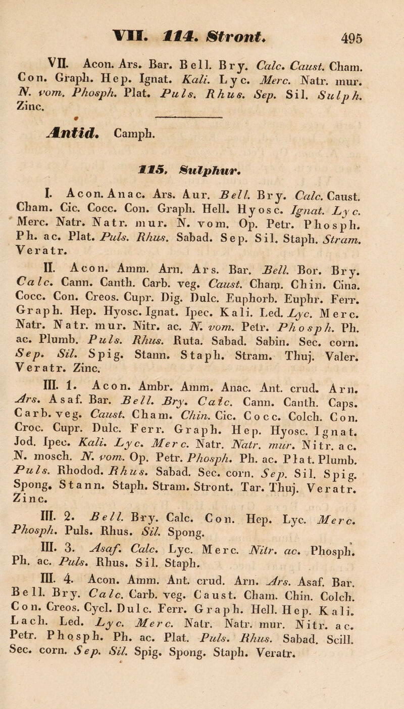 VII. Acon. Ars. Bar. Bell. Br y. Cale. Caust. Chain. Cou. Grapli. Hep. Ignat. Kali. L j c. Merc. Natr. mur. N. vont. Phosph. Plat. Puis. R h us. Sep. S il. Sulph. Zinc. Æntid* Camph. 115, Sulphur• I. Acon. An a c. Ars. Aur. Bell. Br y. CVz/c. Caust. Cham. Cic. Cocc. Con. Grapîi. Hell. Hyosc. Ignat. Ly c. Merc. Natr. Natr. mur. N. vom. Op. Petr. Pliosph. P h. a c. Plat. Puis. Rhus. Sabad. Sep. S il. Staph. Stram. V e r a t r. II. Acon. Amm. Arn. Ars. Bar. Bell. Bor. Br y. Cale. Cann. Cantli. Carb. veg. Caust. Char;]. Ch in. Cina. Cocc. Con. Creos. Cupr. Dig. Dulc. Eupborb. Eupbr. Ferr. Graph. Hep. Hyosc. Ignat. Ipee. Kali. Lcd. Lyc. Merc. Natr. Natr. mur. Nitr. ac. N. vom. Petr. Phosph. Ph. ac. Plumb. Puis. Rhus. Buta. Sabad. Sabin. Sec. corn. Sep. SU. S pi g. Stann. Stapli. Stram. Thuj. Valer. Veratr. Zinc. III. 1. Acon. Ambr. Amm. Anac. Ant. crud. Arn. Ars. Asaf. Bar. Bell. Bry. Cale. Cann. Canth. Caps. Carb. veg. Caust. Cham. Chin. Cic. Cocc. Colcli. Con. Croc. Cupr. Dulc. Ferr. Graph. Hep. Hyosc. Ignat. Jod. Ipee. Kali. Lyc. Merc. Natr. Natr. mur. Nitr. a c. N. mosch. N. vom. Op. Petr. Phosph. Ph. ac. Plat. Plumb. Puis. Bhodod. Rhus. Sabad. Sec. corn. Sep. S il. S pi g. Spong. Stann. Staph. Stram. Stront. Tar. Thuj. Veratr.* Zinc. III. 2. Bell. Bry. Cale. Con. Hep. Lyc. Merc. Phosph. Puis. Bhus. SU. Spong. III. 3. Asaf. Cale. Lyc. Merc. Nitr. ac. Phosph. Ph. ac. Puis. Bhus. S il. Staph. III. 4. Acon. Amm. Ant. crud. Arn. Ars. Asaf. Bar. Bell. Bry. Cale. Carb. veg. Caust. Cham. Chin. Colch. Con. Creos. Cycl. Dulc. Ferr. Graph. Hell. Hep. Kali. La ch. Led. Lyc. Merc. Natr. Natr. mur. Nitr. a c. Petr. Phqsph. Ph. ac. Plat. Puis. Rhus. Sabad. Scill. Sec. corn. Sep. SU. Spig. Spong. Staph. Veratr.