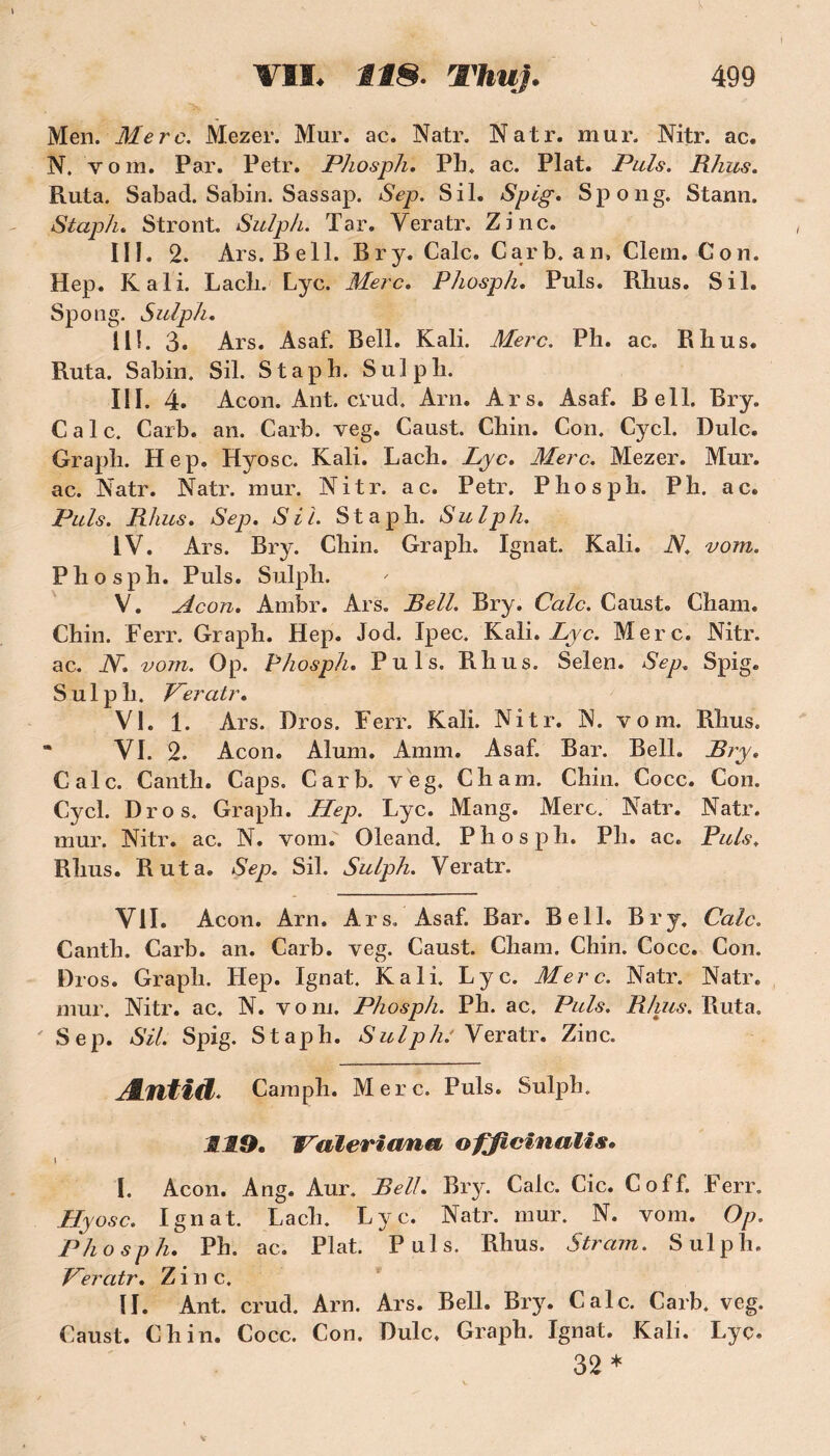 Men. Merc. Mezer. Mur. ac. Natr. Natr. mur. Nitr. ac. N. vom. Par. Petr. Phosph. Ph. ac. Plat. Puis. Rhus. Ruta. Sabad. Sabin. Sassap. Sep. S il* Spig. Spong. Stann. Staph. Stront. Suïph. Tar. Yeratr. Zinc. III. 2. Ars. Bell. Bry. Cale. Car b. an, Clem. Con. Hep. K ali. Lach. Lyc. Merc. Phosph. Puis. Rhus. S il. Spong. Sulph. 111. 3. Ars. Asaf. Bell. Kali. Merc. Ph. ac. Rhus. Ruta. Sabin. Sil. Staph. Sulpli. III. 4. Acon.Ant.cvud. Arn. Ars. Asaf. Bell. Bry. Cale. Carb. an. Carb. veg. Caust. Chin. Con. Cycl. Dulc. Graph. Hep. Hyosc. Kali. Lach. Lyc. Merc. Mezer. Mur. ac. ]STatr. Natr. mur. Nitr. ac. Petr. Phosph. P h. ac. Puis. Rhus. Sep. SU Staph. Sulph. IV. Ars. Bry. Chin. Graph. Ignat. Kali. JS. vom. Phosph. Puis. Sulph. V. Acon. Ambr. Ars. Bell. Bry. Cale. Caust. Chain. Chin. Ferr. Graph. Hep. Jod. Ipec. Kali. Lyc. Merc. Nitr. ac. JS. vom. Op. Phosph. Puis. Rhus. Selen. Sep, Spig. Sulph. Veratr. VI. 1. Ars. Bros. Ferr. Kali. Nitr. N. vom. Rhus. * VI. 2. Acon. Aluni. Amm. Asaf. Bar. Bell. Bry. Cale. Canth. Caps. Carb. veg. Chain. Chin. Cocc. Con. Cycl. Dro s. Graph. Hep. Lyc. Mang. Merc. Natr. Natr. mur. Nitr. ac. N. vom. Oleand. Phosph. Ph. ac. Puis. Rhus. Ruta. Sep. Sil. Sulph. Veratr. Vil. Acon. Arn. Ars. Asaf. Bar. Bell. Bry. Cale. Canth. Carb. an. Carb. veg. Caust. Cham. Chin. Cocc. Con. Di os. Graph. Hep. Ignat. Kali. Lyc. Merc. Natr. Natr. mur. Nitr. ac, N. v o ni. Phosph. Ph. ac. Puis. Rhus. Ruta. 'Sep. Sil. Spig. Staph. Sulph: Veratr. Zinc. Æntid. Camph. Merc. Puis. Sulph. .11,9. JAiïeriana ofjiclnalls. i I. Acon. Ang. Aur. Bell. Bry. Cale. Cic. Coff. Ferr. Hyosc. Ignat. Lach. Lyc. Natr. mur. N. vom. Op. Phosph. Ph. ac. Plat. Puis. Rhus. Stram. Sulph. Ceratr. Zinc. II. Ant. crud. Arn. Ars. Bell. Bry. Cale. Carb, veg. Caust. Chin. Cocc. Con. Dulc, Graph. Ignat. Kali. Lyc. 32 *