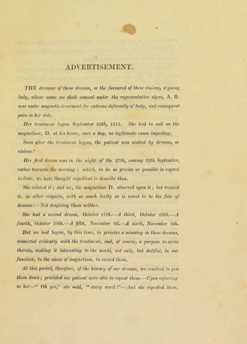 ADVERTISEMENT. THE dreamer of these dreams, or the favoured of these visions, a ijoitng- lady, lehose name tee shall conceal uttder the representative signs, A. B. teas under magnetic treatment for extreme deformity cf body, and consequent pain in her side. Her treatment began September 23th, 1811. She had to call on the magnetiser, D. at his house, once a day, no legitimate cause impeding. Soon after the treatment began, the patient teas visited by dreatns, or visions ! Her first dream teas in the night of the 27th, coming 28th September, rather towards the morning ; which, to be as precise as possible in regard to time, We have thought expedient to describe thus. .She 7'elafed it; and tee, the magnetiscr D. observed upon it; but treated it, in other respects, with as much levity as is usual to be the fate of dreams:—Not despising them neither. She had a second dream, October 17th.—A third, October 28th.—A fourth, October 29th.—A fifth, November 2d.—A sixth, November 5th. But we had begun, by this time, to perceive a meaning in these di'eams, connected evidently with the treatment, and, of course, a purpose to serve therein, making it interesting to the world, not only, but dutful, in our function, to the cause of magnetism, to record them. At this period, ther^ore, of the history of our dreams, we resolved to pen than down; provided our patient iccre able to repeat them.— Upon referring to her—“ Oh yes,” she said, “ every ivord !”—And she repeated them,