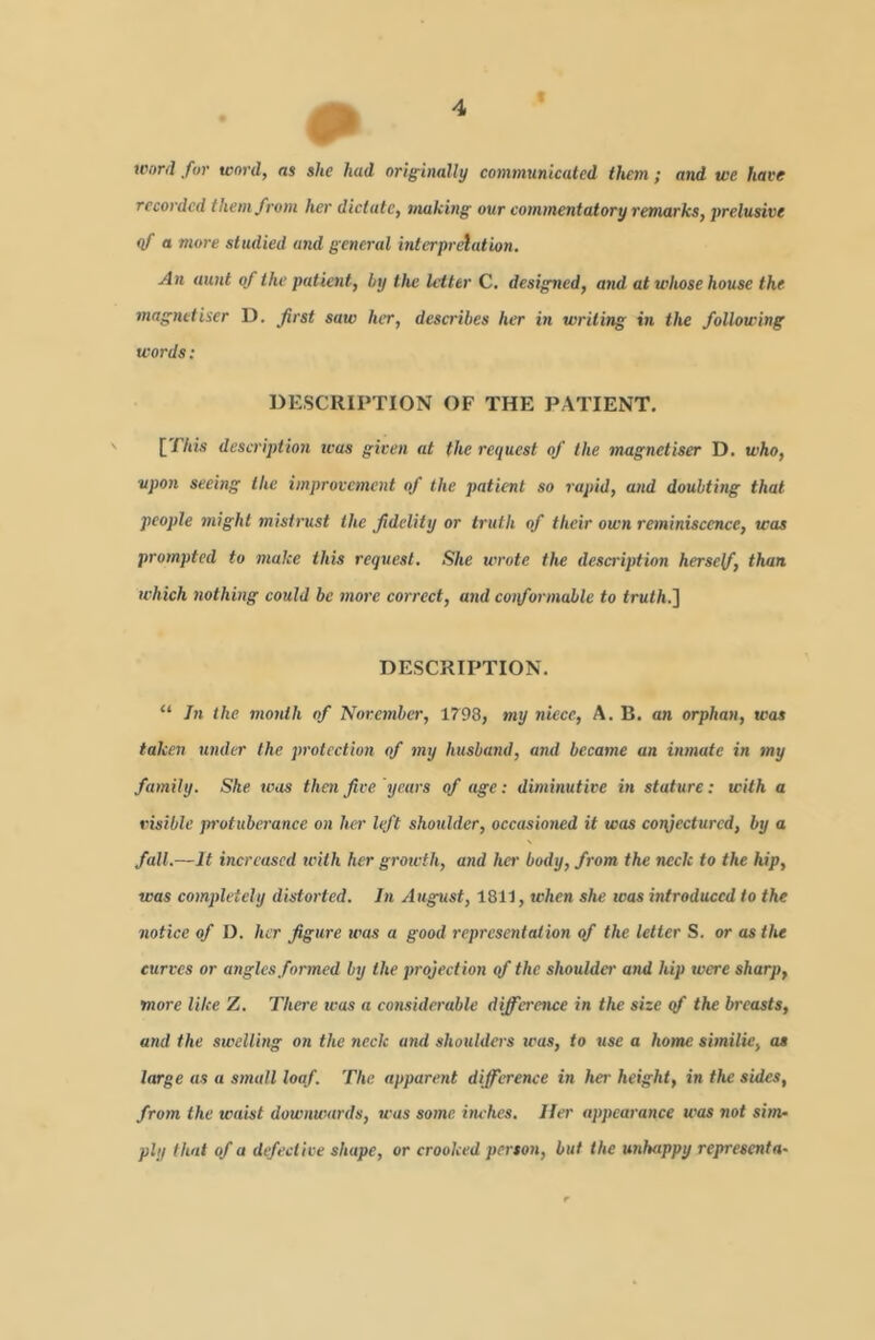 a word for word, as she had originally communicated them ; and we have recorded them from her dictate, making our commentatory remarks, prelusive (f a more studied and general interprelation. An aunt of the patient, by the letter C. designed, and at whose house the magnetiser D. first saw her, describes her in writing in the following words: DESCRIPTION OF THE PATIENT. [TAm description was given at the request of the magnetiser D. who, upon seeing the improvement of the patient so rapid, and doubting that people tnight mistrust the fidelity or truth of their own reminiscence, was prompted to make this request. She wrote the description herself, than which nothing could be more correct, and conformable to truth.^ DESCRIPTION. “ In the month of November, 1798, my niece, A. B. an orphan, was taken under the protection of my husband, and became an inmate in my family. She was then five years of age: diminutive in stature: with a risible pi'otuberance on her lift shoulder, occasioned it was conjectured, by a fall.—It increased with her growth, and her body, from the neck to the hip, was completely distorted. In August, 1811, when she was introduced to the notice of D. her figure was a good representation of the letter S. or as the curves or angles formed by the projection qf the shoulder and hip were sharp, more like Z. There was a considerable difference in the size qf the breasts, and the swelling on the neck and shoulders teas, to use a home similie, as large as a small loaf. The apparent difference in her height, in the sides, from the waist downwards, was some itwhes. Her appearance was not sim- ply that of a defective shape, or crooked person, but the unhappy representU'